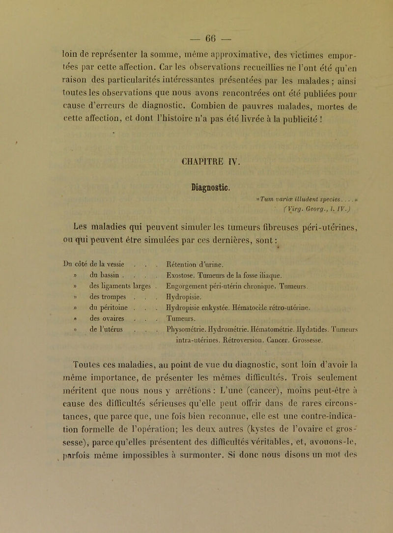 loin de représenter la somme, même apjn-oximative, des victimes empor- tées par cette affection. Car les observations recueillies ne l’ont été qu’en raison des particularités intéressantes présentées par les malades ; ainsi toutes les observations que nous avons rencontrées ont été publiées pour cause d’erreurs de diagnostic. Combien de pauvres malades, mortes de cette affection, et dont l’histoire n’a pas été livrée à la publicité ! CHAPITRE IV. Diagnostic. nTum variœ illudenl specics....» (Virg. Georg., l. IV.J Les maladies qui peuvent simuler les tumeurs fibreuses péri-utérines, ou qui peuvent être simulées par ces dernières, sont : J)ii côté de la vessie n dn bassin . » des ligaments larges )> des trompes » du péritoine . » des ovaiies » de l’utérus Rétention d’urine. Exostose. Tumeurs de la fosse iliaque. Engorgement péri-utérin chronique. Tumeurs. Hydropisie. Hydropisie enkystée. Hématocèle rétro-utérine. Tumeurs. Pbysométrie. Hydrométrie. Hématométrie. Ilydatides. 'rumeurs intra-utérines. Rétroversion. Cancer. Grossesse. Toutes ces maladies, au point de vue du diagnostic, sont loin d’avoir la /nême importance, de présenter les mêmes difiicultés. Trois seulement jnéritent que nous nous y arrêtions: L’une (cancer), moins peut-être à cause des difiicultés sérieuses qu’elle peut offrir dans de rares circons- tances, que parce que, une fois bien reconnue, elle est une contre-indica- tion formelle de l’opération; les deux autres (kystes de l’ovaire et gros- sesse), parce qu’elles présentent des difiicultés véritables, et, avouons-Ie, parfois même impossibles à surmonter. Si donc nous disons un mol des