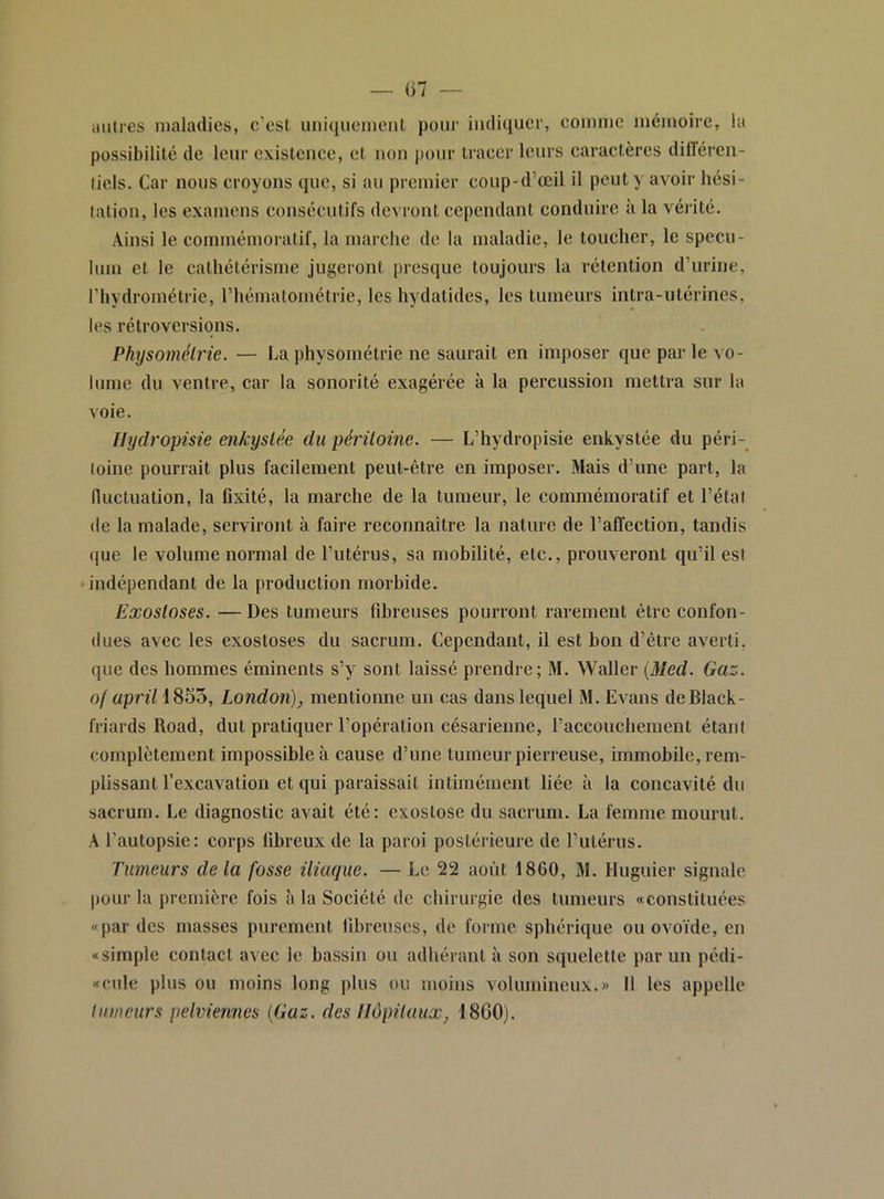 — 07 — auties maladies, c’est uni(iiiemcnl pour indiquer, comme mémoire, la possibilité de leur existence, et non pour tracer leurs caractères différen- tiels. Car nous croyons que, si au premier coup-d’œil il peut y avoir hési- tation, les examens consécutifs devront cependant conduire à la vérité. Ainsi le commémoratif, la marche de la maladie, le toucher, le spécu- lum et le cathétérisme jugeront presque toujours la rétention d’urine, l’hydrométrie, l’hématométrie, les hydatides, les tumeurs intra-utérines, les rétroversions. Physomélrie. — La physométrie ne saurait en imposer que par le vo- lume du ventre, car la sonorité exagérée à la percussion mettra sur la voie. llydropisie enkystée du péritoine. — L’hydropisie enkystée du péri-^ toine pourrait plus facilement peut-être en imposer. Mais d’une part, la fluctuation, la fixité, la marche de la tumeur, le commémoratif et l’étal de la malade, serviront à faire reconnaître la nature de l’affection, tandis (jue le volume normal de l’utérus, sa mobilité, etc., prouveront qu’il est indépendant de la production morbide. Exostoses. —Des tumeurs fibreuses pourront rarement être confon- dues avec les exostoses du sacrum. Cependant, il est bon d’être averti, que des hommes éminents s’y sont laissé prendre; M. Waller {Med. Gaz. of apriliS^'ù, London), mentionne un cas dans lequel M. Evans de Black- friards Road, dut pratiquer l’opération césarienne, l’accouchement étant complètement impossible à cause d’une tumeur pierreuse, immobile, rem- plissant l’excavation et qui paraissait intimément liée à la concavité du sacrum. Le diagnostic avait été: exostose du sacrum. La femme mourut. A l’autopsie: corps fibreux de la paroi postérieure de l’utérus. Tumeurs delà fosse iliaque. — Le 22 août 1860, M. Huguier signale pour la première fois à la Société de chirurgie des tumeurs «constituées «par des masses purement fibreuses, de forme sphérique ou ovoïde, en «simple contact avec le bassin ou adhérant à son squelette par un pédi- «culc plus ou moins long plus ou moins volumineux.» 11 les appelle tinneurs pelviennes {Gaz. des Hôpitaux, 1800).