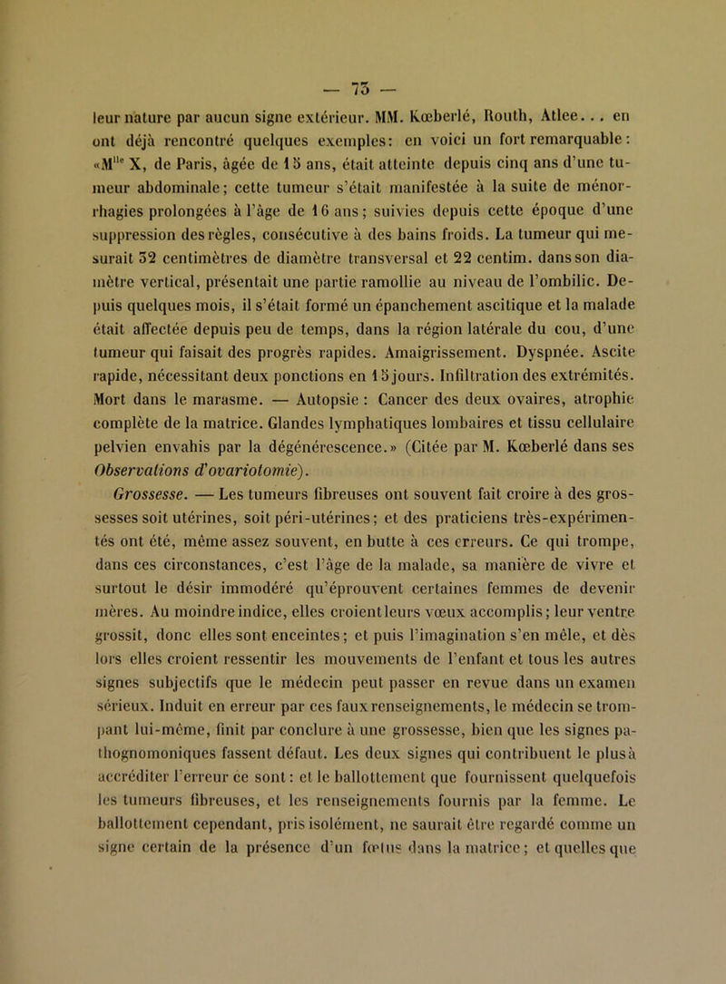 — 75 — leur nature par aucun signe extérieur. MM. Kœberlé, Routh, Atlee.. . en ont déjà rencontré quelques exemples: en voici un fort remarquable : «M® X, de Paris, âgée de 15 ans, était atteinte depuis cinq ans d’une tu- meur abdominale; cette tumeur s’était manifestée à la suite de ménor- rhagies prolongées à l’âge de 16 ans ; suivies depuis cette époque d’une suppression des règles, consécutive à des bains froids. La tumeur qui me- surait 32 centimètres de diamètre transversal et 22 centim. dans son dia- mètre vertical, présentait une partie ramollie au niveau de l’ombilic. De- puis quelques mois, il s’était formé un épanchement ascitique et la malade était affectée depuis peu de temps, dans la région latérale du cou, d’une tumeur qui faisait des progrès rapides. Amaigrissement. Dyspnée. Ascite rapide, nécessitant deux ponctions en 1S jours. Infiltration des extrémités. Mort dans le marasme. — Autopsie : Cancer des deux ovaires, atrophie, complète de la matrice. Glandes lymphatiques lombaires et tissu cellulaire pelvien envahis par la dégénérescence.» (Citée par M. Rœberlé dans ses Observations d'ovariotomie). Grossesse. — Les tumeurs fibreuses ont souvent fait croire à des gros- sesses soit utérines, soit péri-utérines; et des praticiens très-expérimen- tés ont été, même assez souvent, en butte à ces erreurs. Ce qui trompe, dans ces circonstances, c’est l’âge de la malade, sa manière de vivre et surtout le désir immodéré qu’éprouvent certaines femmes de devenir mères. Au moindre indice, elles croientleurs vœux accomplis; leur ventre grossit, donc elles sont enceintes; et puis l’imagination s’en mêle, et dès lors elles croient ressentir les mouvements de l’enfant et tous les autres signes subjectifs que le médecin peut passer en revue dans un examen sérieux. Induit en erreur par ces fauxrenseignements, le médecin se trom- |)ant lui-même, finit par conclure à une grossesse, bien que les signes pa- thognomoniques fassent défaut. Les deux signes qui contribuent le plus à accréditer l’erreur ce sont : et le ballottement que fournissent quelquefois les tumeurs fibreuses, et les renseignements fournis par la femme. Le ballottement cependant, pris isolément, ne saurait être regardé comme un signe certain de la présence d’un fœtus dans la matrice; et quelles que