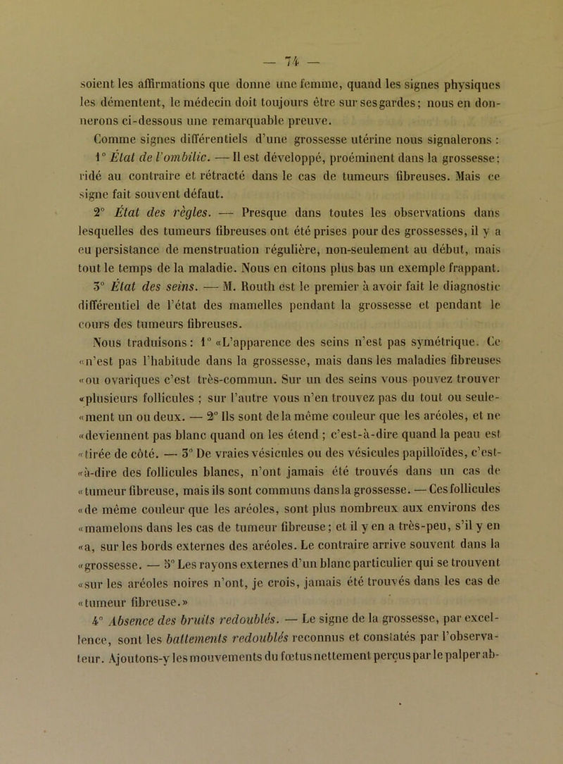 soient les affirmations que donne une reinine, quand les signes physiques les démentent, le médecin doit toujours être sur ses gardes; nous en don- nerons ci-dessous une remarquable preuve. Comme signes différentiels d’une grossesse utérine nous signalerons : 1“ État de l'ombilic. — Il est développé, proéminent dans la grossesse: ridé au contraire et rétracté dans le cas de tumeurs fibreuses. Mais ce signe fait souvent défaut. 2° Étal des règles. — Presque dans toutes les observations dans lesquelles des tumeurs fibreuses ont été prises pour des grossesses, il y a eu persistance de menstruation régulière, non-seulement au début, mais tout le temps de la maladie. Nous en citons plus bas un exemple frappant. 5“ État des seins. — M. Routli est le premier à avoir fait le diagnostic différentiel de l’état des mamelles pendant la grossesse et pendant le cours des tumeurs fibreuses. Nous traduisons: 1 «L’apparence des seins n’est pas symétrique. Ce «n’est pas l’habitude dans la grossesse, mais dans les maladies fibreuses «ou ovariques c’est très-commun. Sur un des seins vous pouvez trouver «plusieurs follicules ; sur l’autre vous n’en trouvez pas du tout ou seule- «ment un ou deux. — 2 Ils sont delà même couleur que les aréoles, et no «deviennent pas blanc quand on les étend ; c’est-à-dire quand la peau est «tirée de côté. — 3 De vraies vésicules ou des vésicules papilloïdes, c’est- «à-dire des follicules blancs, n’ont jamais été trouvés dans un cas do «tumeur fibreuse, mais ils sont communs dans la grossesse. — Ces follicules «de même couleur que les aréoles, sont plus nombreux aux environs des «mamelons dans les cas de tumeur fibreuse ; et il y en a très-peu, s’il y en «a, sur les bords externes des aréoles. Le contraire arrive souvent dans la «grossesse. — 5” Les rayons externes d’un blanc particulier qui se trouvent «sur les aréoles noires n’ont, je crois, jamais été trouvés dans les cas do « tumeur fibreuse. » 4 Absence des bruits redoublés. — Le signe de la grossesse, par excel- lence, sont les battements redoublés reconnus et constatés par l’observa- teur. Ajoutons-y les mouvements du fœtus nettement perçus par le palper ab-