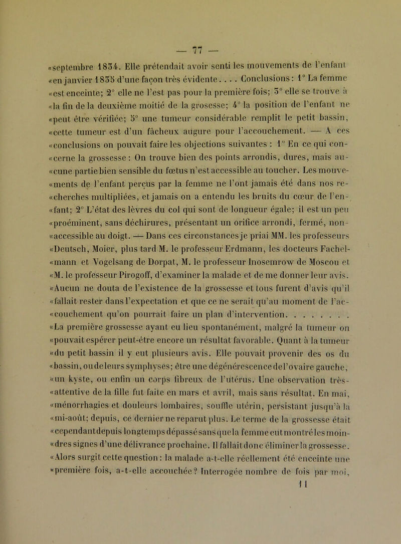 «septembre 1834. Elle prétendait avoir senti les mouvements de Tentant «en janvier 1835 d’une façon très évidente. . .. Conclusions: 1“ La femme (fcst enceinte; 2 elle ne Test pas pour la première fois; 3 elle se trouve à «la lin de la deuxième moitié de la grosesse; 4° la position de Tenfant ne «peut être vérifiée; 5“ une tumeur considérable remplit le petit bassin, <fcette tumeur est d’un fâcheux augure pour Taccoucbcment. — A ces «conclusions on pouvait faire les objections suivantes : 1 En ce qui con- «cerne la grossesse : On trouve bien des points arrondis, dures, mais au- «cune partie bien sensible du fœtus n’est accessible au toucher. Les mouve- «ments de Tenfant perçus par la femme ne Tont jamais été dans nos re- «cherches multipliées, et jamais on a entendu les bruits du cœur de Ten- «fant; 2“ L’état des lèvres du col qui sont de longueur égale; il est un peu «proéminent, sans déchirures, présentant un orilîce arrondi, fermé, non- «accessible au doigt. Dans ces circonstances je priai MM. les professeurs «Deutsch, Moier, plus tard M. le professeur Erdmann> les docteurs Fachel- «mann et Vogelsang de Dorpat, M. le professeur Inosemrow de Moscou et «M. le professeur Pirogoff, d’examiner la malade et de me donner leur avis. «Aucun ne douta de l’existence de la grossesse et tous furent d’avis qu’il «fallait rester dans l’expectation et que ce ne serait qu’au moment de Tac- «couchement qu’on pourrait faire un plan d’intervention «La première grossesse ayant eu lieu spontanément, malgré la tumeur on «pouvait espérer peut-être encore un résultat favorable. Quant à la tumeur «du petit bassin il y eut plusieurs avis. Elle pouvait provenir des os du «bassin, oudeleiirs symphyses; être une dégénérescencedel’ovaire gauche, «un kyste, ou enfin un corps fibreux de l’utérus. Une observation très- «attentive de la fille fut faite en mars et avril, mais sans résultat. En mai, «ménorrhagies et douleurs lombaires, souille utérin, persistant jusqu’à la «mi-aoùt; depuis, ce dernier ne reparut plus. Le terme de la grossesse était «cependantdepuis longtemps dépassé sans (juela femmeeiitmontrélesmoin- «dres signes d’une délivrance prochaine. Il fallait donc éliminer la grossesse. «Alors surgit cette question : la malade a-t-ellc récllemeut été enceinte uiu‘ «première fois, a-t-elle accouchée? Interrogée nombre de fois par moi, 1 I