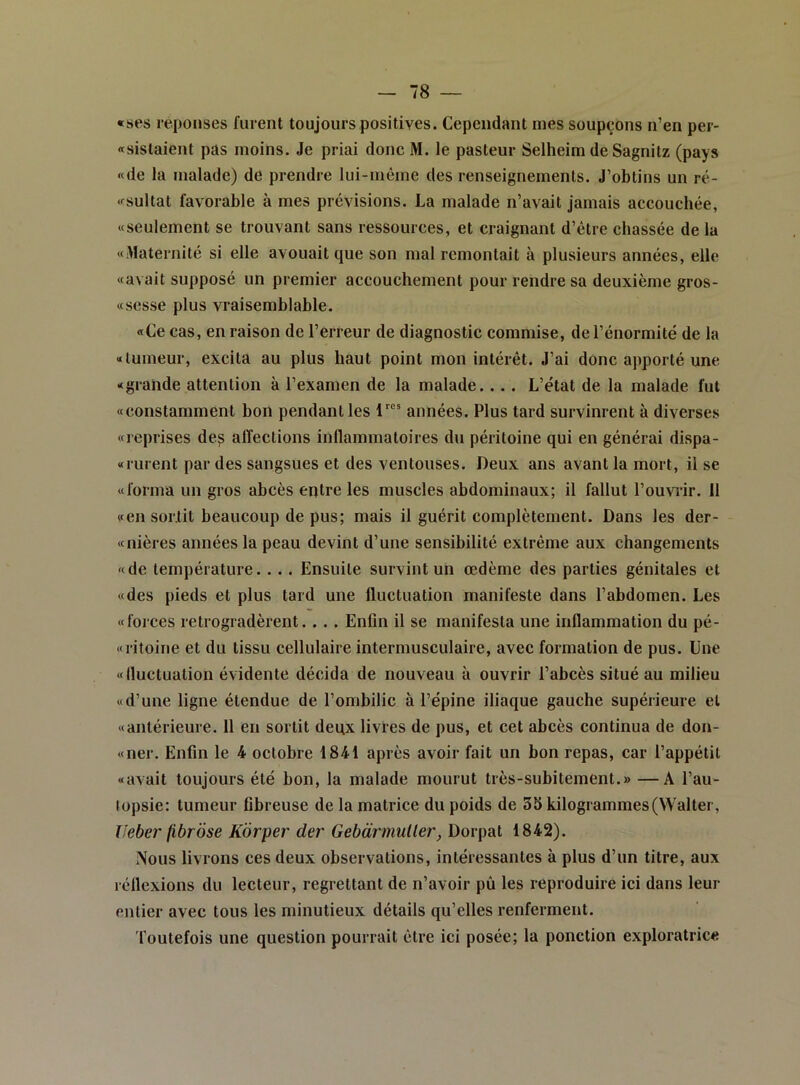 «ses réponses furent toujours positives. Cependant nies soupçons n’en per- «sistaient pas moins. Je priai donc M. le pasteur Selheim deSagnitz (pays «de la malade) de prendre lui-même des renseignements. J’obtins un ré- «sultat favorable à mes prévisions. La malade n’avait jamais accouchée, «seulement se trouvant sans ressources, et craignant d’étre chassée de la «Maternité si elle avouait que son mal remontait à plusieurs années, elle «avait supposé un premier accouchement pour rendre sa deuxième gros- «sesse plus vraisemblable. «Ce cas, en raison de l’erreur de diagnostic commise, de l’énormité de la «tumeur, excita au plus haut point mon intérêt. J’ai donc apporté une «grande attention à l’examen de la malade... . L’état de la malade fut «constamment bon pendant les années. Plus tard survinrent à diverses «reprises de^ alTections inflammatoires du péritoine qui en générai dispa- «rurent par des sangsues et des ventouses. Deux ans avant la mort, il se «forma un gros abcès entre les muscles abdominaux; il fallut l’ouviir. 11 «en surfit beaucoup de pus; mais il guérit complètement. Dans les der- «nières années la peau devint d’une sensibilité extrême aux changements «de température.. . . Ensuite survint un œdème des parties génitales et «des pieds et plus tard une fluctuation manifeste dans l’abdomen. Les «forces rétrogradèrent. . . . Enfin il se manifesta une inflammation du pé- «ritoine et du tissu cellulaire intermusculaire, avec formation de pus. Une «fluctuation évidente décida de nouveau à ouvrir l’abcès situé au milieu «d’une ligne étendue de l’ombilic à l’épine iliaque gauche supérieure et «antérieure. 11 en sortit deux livres de pus, et cet abcès continua de don- «ner. Enfin le 4 octobre 1841 après avoir fait un bon repas, car l’appétit «avait toujours été bon, la malade mourut très-subitement.» —A l’au- (opsie: tumeur fibreuse de la matrice du poids de 35 kilogrammes (Walter, Ueber fibrose Korper der Gebarmuller, Dorpat 1842). Nous livrons ces deux observations, intéressantes à plus d’un titre, aux réflexions du lecteur, regrettant de n’avoir pû les reproduire ici dans leur entier avec tous les minutieux détails qu’elles renferment. foutefois une question pourrait être ici posée; la ponction exploratrice