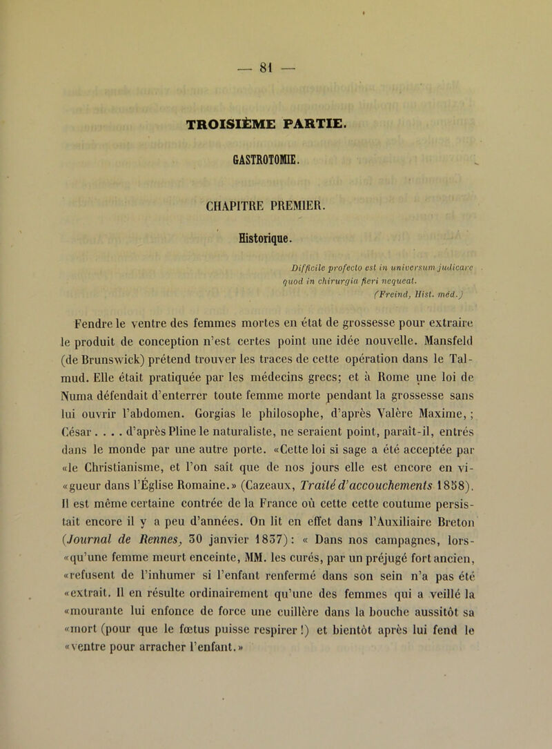 TROISIÈME PARTIE. GASTROTOMIE. CHAPITRE PREMIER. Historique. Difficile profeclo est in univcrsum juUicare quod in chirurgUi fieri nequeat. (Freind, Hisl. méd.J Fendre le ventre des femmes mortes en état de grossesse pour extraire le produit de conception n’est certes point une idée nouvelle. Mansfeld (de Brunswick) prétend trouver les traces de cette opération dans le Tal- mud. Elle était pratiquée par les médecins grecs; et à Rome une loi de Numa défendait d’enterrer toute femme morte pendant la grossesse sans lui ouvrir l’abdomen. Gorgias le philosophe, d’après Yalère Maxime,; César .... d’après Pline le naturaliste, ne seraient point, paraît-il, entrés dans le monde par une autre porte. «Cette loi si sage a été acceptée par «le Christianisme, et l’on sait que de nos jours elle est encore en vi- «gueur dans l’Église Romaine.» (Cazeaux, Tr ailé d’accouchements A 8^8). Il est même certaine contrée de la France où cette cette coutume persis- tait encore il y a peu d’années. On lit en effet dan» l’Auxiliaire Breton (Journal de Rennes, 30 janvier 1837): « Dans nos campagnes, lors- «qu’une femme meurt enceinte, MM. les curés, par un préjugé fort ancien, «refusent de l’inhumer si l’enfant renfermé dans son sein n’a pas été «extrait. Il en résulte ordinairement qu’une des femmes qui a veillé la «mourante lui enfonce de force une cuillère dans la bouche aussitôt sa «mort (pour que le fœtus puisse respirer !) et bientôt après lui fend le «ventre pour arracher l’enfant.»