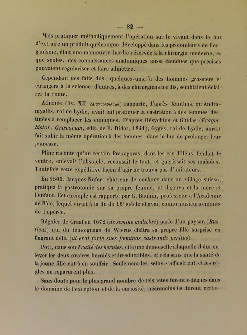 Mais pratiquer méthodiquement l’opération sur le vivant dans le but d’extraire un produit quelconque développé dans les profondeurs de l’or- ganisme, était une manœuvre hardie réservée à la chirurgie moderne, et que seules, des connaissances anatomiques aussi étendues que précises pouvaient régulariser et faire admettre. Cependant des faits dûs, quelques-uns, |à des hommes grossiers et étrangers à la science, d’autres, à des chirurgiens hardis, semblaient éclai- rer la route. Athénée (liv. XII, Aumocopi^Tm) rapporte, d’après Xanthus, qu’Ândra- mystès, roi de Lydie, avait fait pratiquer la castration à des femmes des- tinées à remplacer les eunuques. D’après Hésychius et Guidas {Fragin. hislor. Grœcorum, édit, de F. Didot, 1841), Gygès, roi de Lydie, aurail fait subir la même opération à des femmes, dans le but de prolonge!' leur jeunesse. Pline raconte qu’un certain Praxagoras, dans les cas d’iléus, fendait le ventre, enlevait l’obstacle, recousait le tout, et guérissait ses malades. Toutefois cette expéditive façon d’agir ne trouva pas d’imitateurs. En 1500, Jacques Nufer, châtreur de cochons dans un village suisse, pratiqua la gastrotomie sur sa propre femme, et il sauva et la mère et l’enfant. Cet exemple est rapporté par G. Bauhin, professeur à l’Académie de Bâle, lequel vivait à la fin du 16® siècle et avait connu plusieurs enfants de l’opérée. Régnier de Graafen 1672 {de semine muUebri) parle d’un paysan {Rus- ticus) qui du témoignage de Wierus châtra sa propre fille surprise en flagrant délit {ut erat forte sues fœminas castrandi peritus). Pott, dans son Traité des hernies, cite une demoiselle à laquelle il dut en- lever les deux ovaires herniés et irréductibles, et cela sans que la santé de la jeune fille eût à en souffrir. Seulement les seins s’alîaisèrent et les rè- gles ne reparurent plus. Sans doute pour le plus grand nombre de tels actes furent relégués dans le domaine de l’exception et de la curiosité; néanmoins ils durent certai-