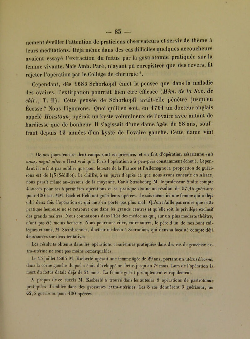 rieincnt éveillor l’atlention de praticiens observateurs et servir de thème à leurs méditations. Déjà môme dans des cas dilliciles quelques accoucheurs avaient essayé l’extraction du fœtus par la gastrotomie pratiquée sur la femme vivante. Mais Amh. Paré, n’ayant pù enregistrer que des revers, fit rejeter l’opération par le Collège de chirurgie ‘. Cependant, dès 1685 SchorkoplT émet la pensée que dans la maladie des ovaires, l’extirpation pourrait bien être elïicace {Mém. de la Soc. de ckir., T. 11). Cette pensée de SchorkoplT avait-elle pénétré jusqu’en Écosse? Nous l’ignorons. Quoi qu’il en soit, en 1701 un docteur anglais appelé Ilousloun, opérait un kyste volumineux de l’ovaire avec autant de hardiesse que de bonheur. Il s’agissait d’une dame âgée de 58 ans, souf- frant depuis 13 années d’un kyste de l’ovaire gauche. Cette dame vint ' De nos jours encore deux camps sont en présence, el en fait d’opération césarienne «art anus, negat aller.» Il est vrai qu’à Paris l'opération a à-peu-près constamment échoué. Cepen- dant il ne faut pas oublier que pour le reste de la France et l’Allemagne la proportion de guéri- sons est de 1/5 fSédillot). Ce chiffre, à en juger d’après ce que nous avons constaté en Alsace, nous paraît même au-dessous de la moyenne. Car à Strasbourg M. le professeur Stoltz compte 4 succès pour ses 4 premières opérations et sa pratique donne un résultat de 57,14 guérisons pour 100 cas. MM. Bach et Held ont guéri leurs opérées. Je sais même ici une femme qui a déjà subi deux fois l’opération et qui ne s’en porte pas plus mal. Qu’on n’aille pas croire que cette pratique heureuse ne se retrouve que dans les grands centres et qu’elle soit le privilège exclusif des grands maîtres. Nous connaissons dans l’Est des médecins qui, sur un plus modeste théâtre, n’ont pas été moins heureux. Nous pourrions citer, entre autres, le père d’un de nos bons col- lègues et amis, M. Steinbrenner, docteur-médecin à Saarunion, qui dans sa localité compte déjà deux succès sur deux tentatives. Les résultats obtenus dans les opérations césariennes pratiquées dans des cas de grossesse cx- ira-utcrine ne sont pas moins remarquables. Le 15 juillet 1865 M. Kœberlé opérait une femme âgée de 29 ans, portant un utérus bicorrm, dans la corne gauche duquel s’était développé un fœtus jusqu’au 7® mois. Lors de l’opération la mort du fœtus datait déjà de 21 mois. La femme guérit promptement et rapidement. A propos de ce succès M. Kœberlé a trouvé dans les auteurs 8 opérations de gastrotomie pratiquées d’emblée dans des grossesses extra-utérines. Ces 8 cas donnèrent b guérisons, ou 62,5 guérisons pour 100 opérées.