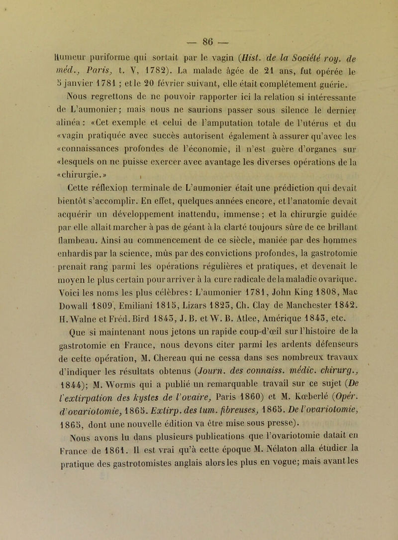 Uiinieur puriforrne qui sortait par le vagin {Hist. de la Société roy. de méd., Paris, t. V, 1782). La malade âgée de 21 ans, fut opérée le b janvier 1781 ; et le 20 février suivant, elle était complètement guérie. Nous regrettons do ne pouvoir rapporter ici la relation si intéressante de L’aumonier; mais nous ne saurions passer sous silence le dernier alinéa : «Cet exemple et celui de l’amputation totale de l’utérus et du «vagin pratiquée avec succès autorisent également à assurer qu’avec les «connaissances profondes de l’économie, il n’est guère d’organes sur «lesquels on ne puisse exercer avec avantage les diverses opérations de la «chirurgie.» , Cette réflexiop terminale de L’aumonier était une prédiction qui devait bientôt s’accomplir. En effet, quelques années encore, et l’anatomie devait acquérir un développement inattendu, immense ; et la chirurgie guidée par elle allait marcher à pas de géant à la clarté toujours sûre de ce brillant llambeau. Ainsi au commencement de ce siècle, maniée par des hommes enhardis par la science, mùs par des convictions profondes, la gastrotomie prenait rang parmi les opérations régulières et pratiques, et devenait le moyen le plus certain pour arriver à la cure radicale de la maladie ovarique. Voici les noms les plus célèbres; L’aumonier 1781, John King 1808, Mac Dowall 1809, Emiliani 1815, Lizars 1823, Ch. Clay de Manchester 1842. Il.Walne et Fréd.Bird 1845, J. B. etW. B. Atlee, Amérique 1843, etc. Que si maintenant nous jetons un rapide coup-d’œil sur l’histoire de la gastrotomie en France, nous devons citer parmi les ardents défenseurs de cette opération, M. Chereau qui ne cessa dans ses nombreux travaux d’indiquer les résultats obtenus {Journ. des connaiss. médic. chirurg., 1844); M. Worms qui a publié un remarquable travail sur ce sujet {De l'extirpation des kystes de l’ovaire, Paris 1860) et M. Kœberlé {Opér. d’ovariotomie, 1865. Extirp. des tum. fibreuses, 1865. De l’ovariotomie, 1865, dont une nouvelle édition va être mise sous presse). Nous avons lu dans plusieurs publications que l’ovariotomie datait en France de 1861. 11 est vrai qu’à cette époque M. Nélaton alla étudier la pratique des gastrotomistes anglais alors les plus en vogue; mais avant les