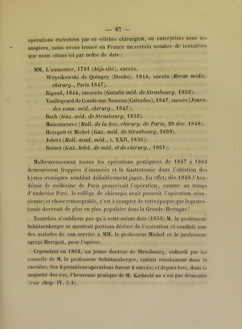 opérations exécutées par ce célèbre chirurgien, ou entreprises sous ses auspices, nous avons trouvé en France un certain nombre de tentatives que nous citons ici par ordre de date : MM. L’aumoincr, 1701 (déjà cité), succès. Woyeikowski de Quingey (Doubs), 1844, succès {Revue média, chirurg., Paris 1847). Rigaud, 1844, insuccès {Gazelteméd. de Strasbourg, 1852). Vaullegeard de Condé-sur-Noiseau(Calvados), 1847, succès {Jouni. des conUi méd. chirurg i, 1847). Bach {Gaz. méd. de Strasbourg, 1852). Maisonneuve {Bull, de ta Soc. chirurg. de Paris, 20 déc. 1848). Ilerrgottet Michel {Gaz. méd. de Strasbourg, 1859). Jobert {Bull. acad. méd., t. XXII, 1856). Boinet {Gaz. hebd. de méd. et de chirurg., 1861). Malheureusement toutes les opérations pratiquées de 1847 à 1862 demeurèrent frappées d’insuccès et la Gastrotomie dans l’ablation des kystes ovariqües semblait définitivement jugée. En effet/ dès 1858 l’Aca- démie de médecine de Paris proscrivait l’opération, comme au temps d’Ambroise Paré, le collège de chirurgie avait proscrit l’opération césa- rienne; et chose remarquable, c’est à compter de cette époque que lagastro- tomie devenait de plus en plus populaire dans la Grande-Bretagne ! Toutefois n’oublions pas qu’à cettémême date (1858) M. le professeur Schützenberger se montrait partisan déclaré de l’opération et confiait une des malades de son service à MM. le professeur Michel et le professeur agrégé Herrgott, pour l’opérer. Cependant en 1862, un jeune docteur de Strasbourg, enhardi par les conseils de M. le professeur Schützenberger, entrait résolument dans la carrière. Ses 4 premières opérations furent 4 succès; et depuis lors, dans la majorité des cas, l’heureuse pratique de M. Xœberlé ne s’est pas démentie (voir chap. IV, 8 ^i-).
