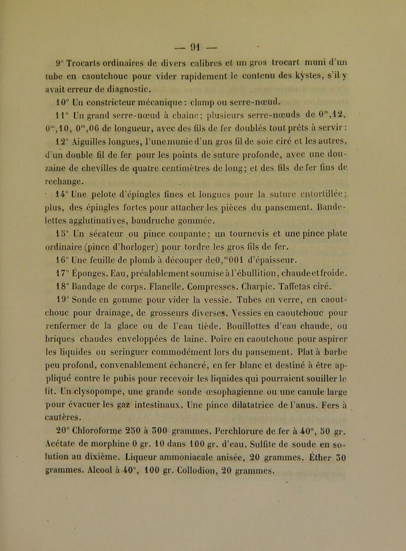 9“ Trocarts ordinaires de divers calibres et un gros trocart muni dTui tube en caoutchouc pour vider rapidement le contenu des kystes, s’il y avait erreur de diagnostic. 10 ün constricteur mécanique : clamp ou serre-nœud. 11 Un grand serre-nœud à chaîne; plusieurs serre-nœuds de 0“',li2, 0“‘,10, 0',06 de longueur, avec des (ils de fer doublés tout prêts à servir: 12 Aiguilles longues, runemunied’un gros fil de soie ciré et les autres, d’un double fil de fer pour les points de suture profonde, avec une dou- zaine de chevilles de quatre centimètres de long; et des fils de fer fins de rechange. • 14 Une pelote d’épingles fines et longues pour la suture entortillée; plus, des épingles fortes pour attacher les pièces du pansement. Bande- lettes agglutinatives, baudruche gommée. 15 Un sécateur ou pince coupante ; un tournevis et une pince plate ordinaire (pince d’horloger) pour tordre les gros fils de fer. 16 Une feuille de plomb à découper de0,’001 d’épaisseur. 17 Éponges. Eau, préalablement soumise à l’ébullition, chaudeetfroide. 18 Bandage de corps. Flanelle. Compresses. Charpie. Taffetas ciré. 19 Sonde en gomme pour vider la vessie. Tuhes en verre, en caout- chouc pour drainage, de grosseurs diverses. Vessies en caoutchouc pour j-enfermer de la glace ou de l’eau tiède. Bouillottes d’eau chaude, ou briques chaudes enveloppées de laine. Poire en caoutchouc pour aspirer les liquides ou seringuer commodément lors du pansement. Plat à barhe peu profond, convenablement échancré, en fer blanc et destiné à être ap- pliqué contre le pubis pour recevoir les liquides qui pourraient souiller le lit. Un clysopompe, une grande sonde œsophagienne ou une canule large pour évacuer les gaz intestinaux. Une pince dilatatrice de l’anus. Fers à cautères. 20 Chloroforme 260 à 300 grammes. Perchlorure de fer à 40, 50 gr. Acétate de morphine 0 gr. 10 dans 100 gr. d’eau. Sulfite de soude en so- lution au dixième. Liqueur ammoniacale anisée, 20 grammes. Éther 50 grammes. Alcool à 40, 100 gr. Collodion, 20 grammes.