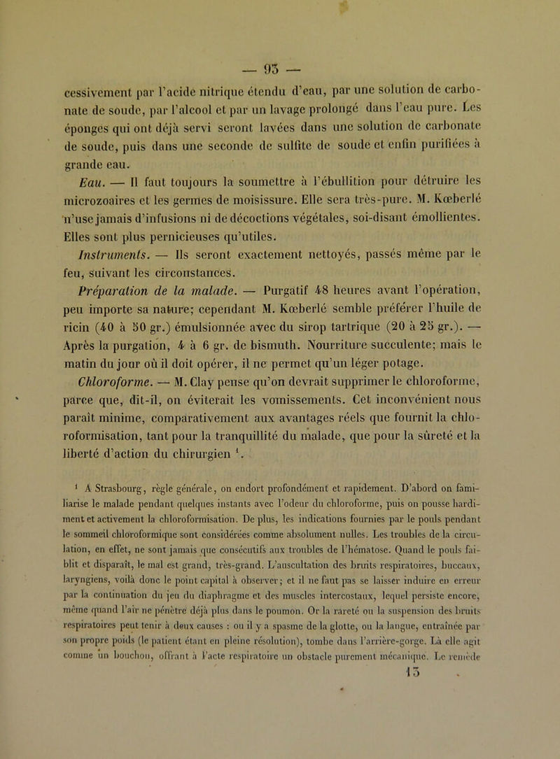 cessivement par l’acide nitrique étendu d’eau, par une solution de carbo- nate de soude, par l’alcool et par un lavage prolongé dans l’eau pure. Les éponges qui ont déjà servi seront lavées dans une solution de carbonate de soude, puis dans une seconde de sulfite de soude et enfin purifiées a grande eau. Eau. — 11 faut toujours la soumettre à l’ébullition pour détruire les microzoaires et les germes de moisissure. Elle sera très-pure. M. Kœberlé n’use jamais d’infusions ni de décoctions végétales, soi-disant émollientes. Elles sont plus pernicieuses qu’utiles. Instruments. — Ils seront exactement nettoyés, passés même par le feu, suivant les circonstances. Eréparalion de la malade. — Purgatif 48 heures avant l’opération, peu importe sa nature; cependant M. Kœberlé semble préférer l’huile de ricin (40 à bO gr.) émulsionnée avec du sirop tartrique (20 à 28 gr.). —• Après la purgation, 4 à 6 gr. de bismuth. ÎVonrriture succulente; mais le matin du jour où il doit opérer, il ne permet qu’un léger potage. Chloroforme. — M. Clay pense qu’on devrait supprimer le chloroforme, parce que, dit-il, on éviterait les voinissements. Cet inconvénient nous paraît minime, comparativement aux avantages réels que fournit la chlo- roformisation, tant pour la tranquillité du malade, que pour la sûreté et la liberté d’action du chirurgien *. ‘ A Strasbourg, règle générale, on endort profondément et rapidement. D’abord on fami- liarise le malade pendant quelques instants avec l’odeur du chloroforme, puis on pousse hardi- ment et activement la chloroformisation. De plus, les indications fournies par le pouls pendant le sommeil chloroformique sont Considérées comme absolument nulles. Les troubles de la circu- lation, en effet, ne sont jamais que consécutifs aux troubles de l’hématose. Quand le pouls fai- blit et disparaît, le mal eSt grand, très-grand. L’auscultation des bruits respiratoires, buccaux, laryngiens, voilà donc le point capital h observer; et il ne faut pas se laisser induire en erreur par la continuation du jeu du diaphragme et des muscles intercostaux, lequel persiste encore, même quand l’air ne pénètre déjà plus dans le poumon. Or la rareté ou la suspension des bruit.s respiratoires peut tenir à deux causes : ou il y a spasme de la glotte, ou la langue, entraînée par son propre poids (le patient étant en pleine résolution), tombe dans l’arrièrc-gorge. Là elle agit comme un bouchon, offrant à l’acte rcspii'atoire un obstacle purement mécani(|ue, Le remède 15