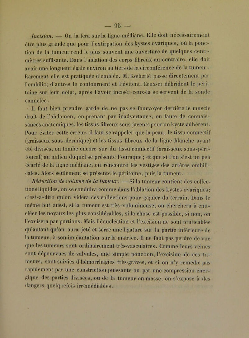 — 05 — Incision. — On la ft'ra sur la ligue médiane. Elle doit nécessaireineni èire plus grande (lue pour l’extirpation des kystes ovariques, où la ponc- tion de la tumeur rend le plus souvent une ouverture de quelques centi- mètres sulïïsante. Dans l’ablation des corps fd>reux au contraire, elle doit avoir une longueur égale environ au tiers de la circonférence de la tumeur, llarement elle est pratiquée d’emblée. M. Kœberlé passe directement par l’ombilic; d’autres le contournent et l’évitent. Ceux-ci débrident le péri- toine sur leur doigt, après l’avoir incisé;*ceux-là se servent de la sonde cannelée. • Il faut bien prendre garde de ne pas se fourvoyer derrière le muscle \ droit de l’abdomen, en prenant par inadvertance, ou faute de connais- sances anatomiques, les tissus fibreux sous-jacents pour un kyste adhérent. Pour éviter cette erreur, il faut se rappeler que la peau, le tissu connectif (graisseux sous-dermique) et les tissus fibreux de la ligne blanche ayant été divisés, on tombe encore sur du tissu connectif (graisseux sous-péri- tonéal) au milieu duquel se présente l’ouraque ; et que si l’on s’est un peu écarté delà ligne médiane, on rencontre les vestiges des artères ombili- cales. Alors seulement se présente le péritoine, puis la tumeur. Rédiiclion de volume de la tumeur. — Si la tumeur contient des collec- tions liquides, on se conduira comme dans l’ablation des kystes ovariques; c’est-à-dire qu’on videra ces collections pour gagner du terrain. Dans le même but aussi, si la tumeur est très-volumineuse, on cherchera à énu- cléer les noyaux les plus considérables, si la chose est possible, si non, on l’excisera par portions. Mais l’énucléation et l’excision ne sont praticables qu’autant qu’on aura jeté et serré une ligature sur la partie inférieure de la tumeur, à son implantation sur la matrice. Il ne faut pas perdre de vue (lue les tumeurs sont ordinairement très-vasculaires. Comme leurs veines sont dépourvues de valvules, une simple ponction, l’excision de ces tu- meurs, sont suivies d’hémorrhagies très-graves, et si on n’y remédie pas rapidement par une constriction puissante ou par une compression éner- gique des parties divisées, ou de la tumeur en masse, on s’cxj)ose à des dangers quelquefois irrémédiables.