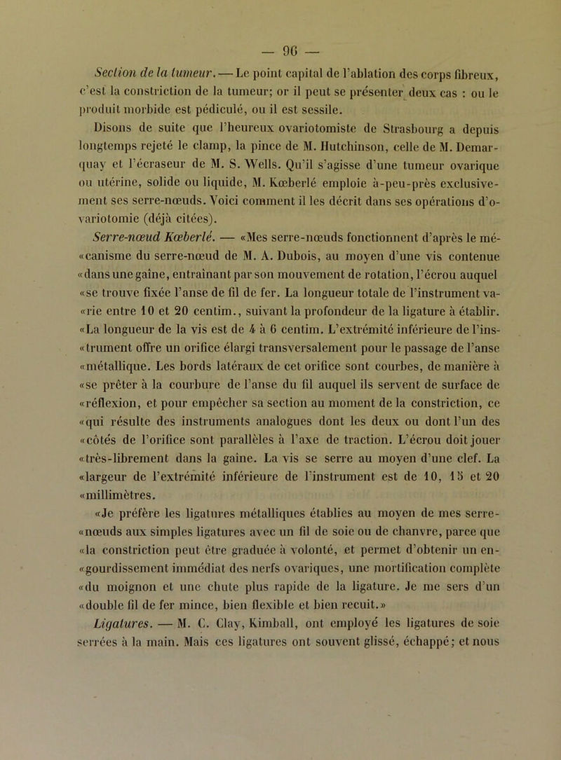 - 9G Section de la tumeur. — Le point capital de l’ablation des corps fibreux, c’est la constriction de la tumeur; or il peut se présenter deux cas : ou le ])roduit morbide est pédicule, ou il est sessile. Disons de suite que l’beureux ovariotomistc de Strasbourg a depuis longtemps rejeté le clamp, la pince de M. Hutchinson, celle de M. Demar- (luay et l’écraseur de M. S. Wells. Qu’il s’agisse d’une tumeur ovarique ou utérine, solide ou liquide, M. Kœberlé emploie à-peu-près exclusive- ment ses serre-nœuds. Voici comment il les décrit dans ses opérations d’o- variotomie (déjà citées). Serre-nœud Kœberlé. — «Mes serre-nœuds fonctionnent d’après le mé- «canisme du serre-nœud de M. A. Dubois, au moyen d’une vis contenue «dans une gaine, entraînant par son mouvement de rotation, l’écrou auquel «se trouve fixée l’anse de fil de fer. La longueur totale de l’instrument va- «rie entre 10 et 20 centim., suivant la profondeur de la ligature à établir. «La longueur de la vis est de 4 à 6 centim. L’extrémité inférieure de l’ins- «trument offre un orifice élargi transversalement pour le passage de l’anse «métallique. Les bords latéraux de cet orifice sont courbes, de manière à «se prêter à la courbure de l’anse du fil auquel ils servent de surface de «réflexion, et pour empêcher sa section au moment de la constriction, ce «qui résulte des instruments analogues dont les deux ou dont l’un des «côtés de l’orifice sont parallèles à l’axe de traction. L’écrou doitjouer «très-librement dans la gaine. La vis se serre au moyen d’une clef. La «largeur de l’extrémité inférieure de l’instrument est de 10, IS et 20 «millimètres. «Je préfère les ligatures métalliques établies au moyen de mes serre- «nœuds aux simples ligatures avec un fil de soie ou de chanvre, parce que «la constriction peut être graduée à volonté, et permet d’obtenir un en- «gourdissement immédiat des nerfs ovariques, une mortification complète «du moignon et une chute plus rapide de la ligature. Je me sers d’un «double fil de fer mince, bien flexible et bien recuit.» Ligatures. — M. C. Clay, Kimball, ont employé les ligatures de soie serrées à la main. Mais ces ligatures ont souvent glissé, échappé; et nous