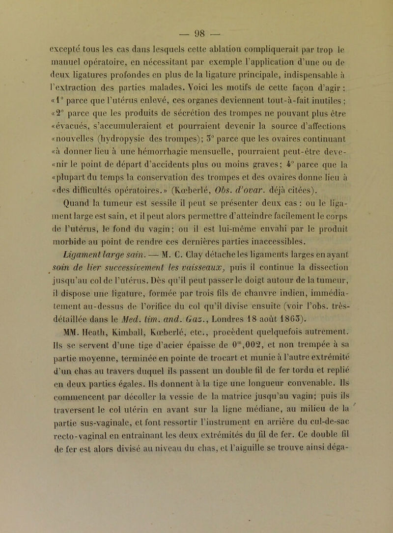 excepté tous les cas dans lesquels cette ablation compliquerait par trop le manuel opératoire, en nécessitant par exemple l’application d’une ou de deux ligatures profondes en plus de la ligature principale, indispensable à l’extraction des parties malades. Voici les motifs de cette façon d’agir : «1“ parce que l’utérus enlevé, ces organes deviennent tout-à-fait inutiles ; parce que les produits de sécrétion des trompes ne pouvant plus être «évacués, s’accumuleraient et pourraient devenir la source d’affections «nouvelles (hydropysie des trompes); 5 parce que les ovaires continuant «à donner lieu à une hémorrhagie mensuelle, pourraient peut-être deve- «nir le point de départ d’accidents plus ou moins graves; 4 parce que la «plupart du temps la conservation des trompes et des ovaires donne lieu «des difficultés opératoires.» (Kœberlé, Obs. d’ovar. déjà citées). Quand la tumeur est sessile il peut se présenter deux cas : ou le liga- ment large est sain, et il peut alors permettre d’atteindre facilement le corps (le l’iitérus, le fond du vagin; ou il est lui-même envahi par le produit morbide au point de rendre ces dernières parties inaccessibles. Ligament large sain. — M. C. Clay détache les ligaments larges en ayant soin de lier successivement les vaisseaux, puis il continue la dissection jusqu’au col de l’utérus. Dès qu’il peut passer le doigt autour de la tumeur, il dispose une ligature, formée par trois fils de chanvre indien, immédia- tement au-dessus de l’orifice du col qu’il divise ensuite (voir l’obs. très- détaillée dans le Med. tim. and. Gaz., Londres 18 août 1863). MM. lleath, Kimball, Kœberlé, etc., procèdent quelquefois autrement. Ils se servent d’une tige d’acier épaisse de 0“',002, et non trempée à sa partie moyenne, terminée en pointe de trocart et munie à l’autre extrémité d’un chas au travers duquel ils passent un double fil de fer tordu et replié en deux parties égales. Us donnent à la tige une longueur convenable. Ils commencent par décoller la vessie de la matrice jusqu’au vagin; puis ils traversent le col utérin en avant sur la ligne médiane, au milieu de la partie sus-vaginale, et font ressortir l’instrument en arrière du cul-de-sac recto-vaginal en entrainant les deux extrémités du fil de fer. Ce double fil de fer est alors divisé au niveau du chas, et l’aiguille se trouve ainsi déga-