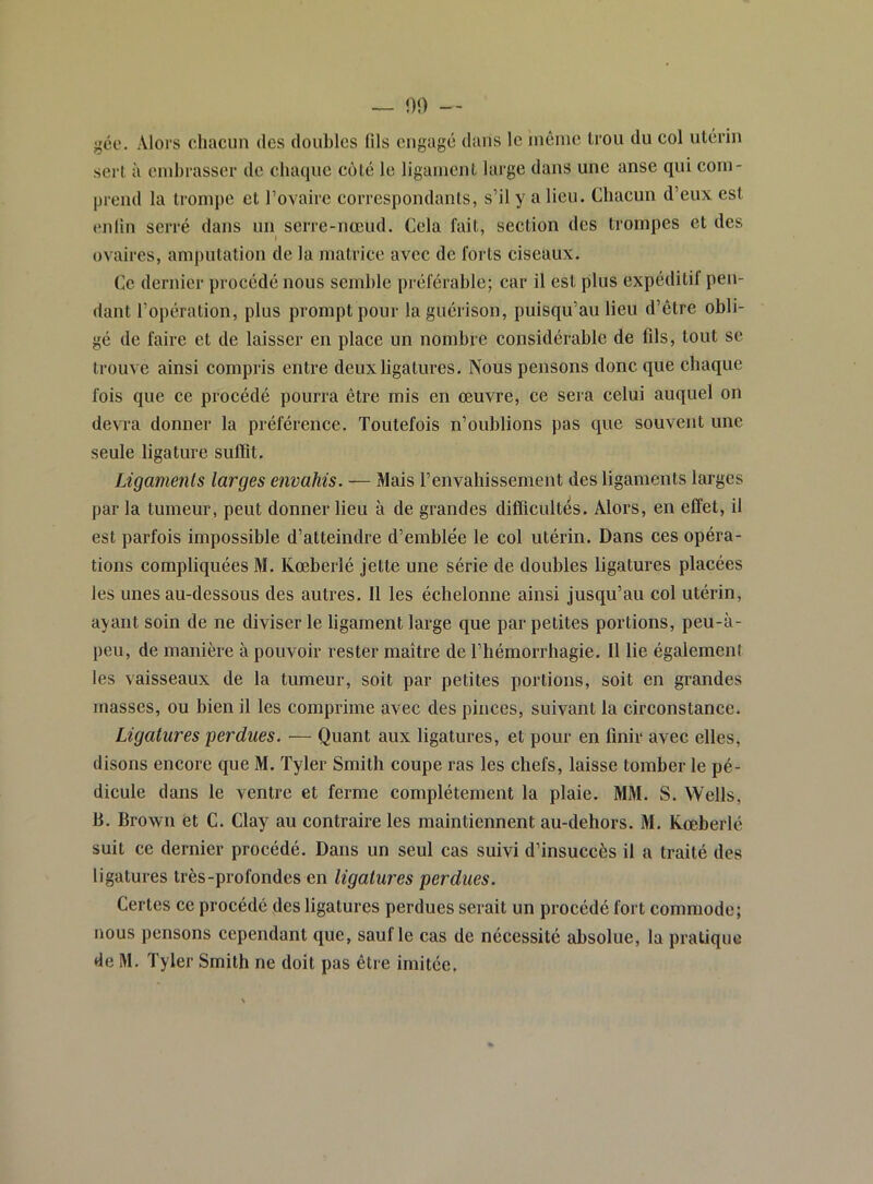 gée. Alors chacun des doubles fils engagé dans le inèine trou du col utérin sert à embrasser de cbaqne coté le ligament large dans une anse qui com- prend la trompe et rovaire correspondants, s’il y a lieu. Chacun d’eux est enfin serré dans un serre-nœud. Cela fait, section des trompes et des » ovaires, amputation de la matrice avec de forts ciseaux. Ce dernier procédé nous semble préférable; car il est plus expéditif pen- dant l’opération, plus prompt pour la guérison, puisqu’au lieu d’être obli- gé de faire et de laisser en place un nombre considérable de fils, tout se trouve ainsi compris entre deux ligatures. Nous pensons donc que chaque fois que ce procédé pourra être mis en œuvre, ce sera celui auquel on devra donner la préférence. Toutefois n’oublions pas que souvent une seule ligature suffit. Ligaments larges envahis. — Mais l’envahissement des ligaments larges par la tumeur, peut donner lieu à de grandes difficultés. Alors, en effet, il est parfois impossible d’atteindre d’emblée le col utérin. Dans ces opéra- tions compliquées M. Kœberlé jette une série de doubles ligatures placées les unes au-dessous des autres. Il les échelonne ainsi jusqu’au col utérin, ayant soin de ne diviser le ligament large que par petites portions, peu-à- peu, de manière à pouvoir rester maître de l’hémorrliagie. 11 lie également les vaisseaux de la tumeur, soit par petites portions, soit en grandes masses, ou bien il les comprime avec des pinces, suivant la circonstance. Ligatures perdues. — Quant aux ligatures, et pour en finir avec elles, disons encore que M. Tyler Smith coupe ras les chefs, laisse tomber le pé- dieule dans le ventre et ferme complètement la plaie. MM. S. Wells, B. Brown èt C. Clay au contraire les maintiennent au-dehors. M. Kœberlé suit ce dernier procédé. Dans un seul cas suivi d’insuccès il a traité des ligatures très-profondes en ligatures perdues. Certes ce procédé des ligatures perdues serait un procédé fort commode; nous pensons cependant que, sauf le cas de nécessité absolue, la pratique de M. Tyler Smith ne doit pas être imitée.