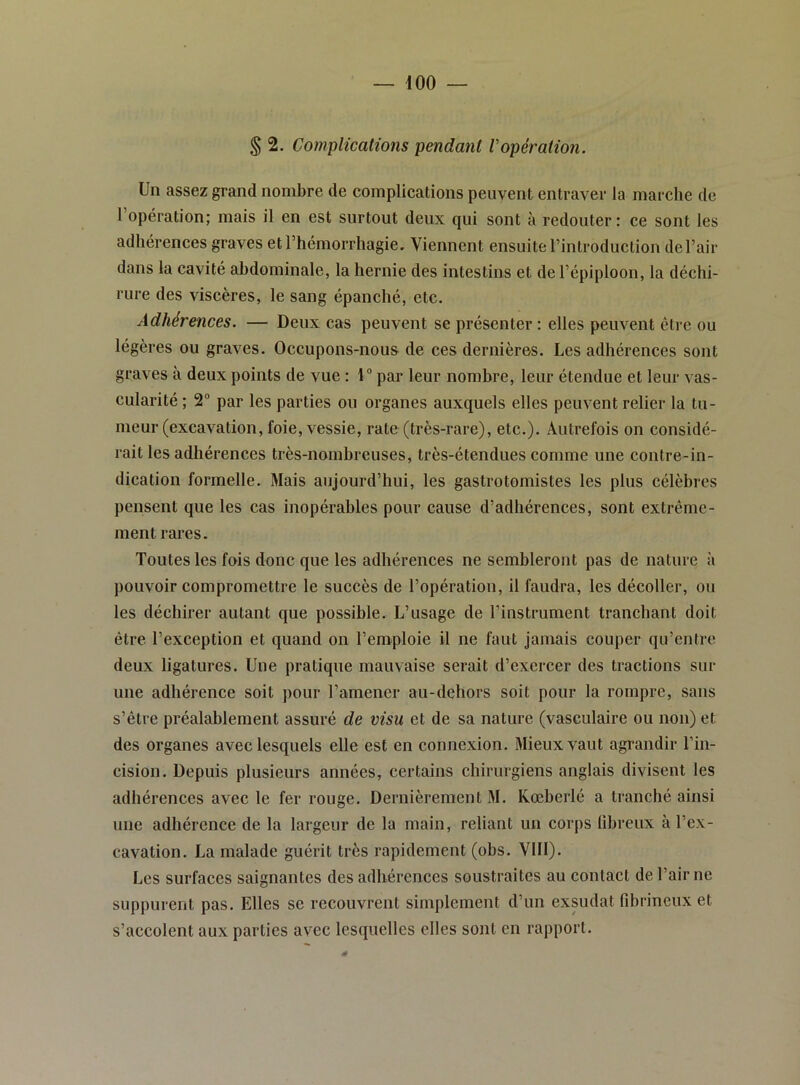 § 2. Complications pendant Vopération. Un assez grand nombre de complications peuvent entraver la marche de 1 opération; mais il en est surtout deux qui sont à redouter: ce sont les adhérences graves et l’hémorrhagie. Viennent ensuite l’introduction de l’air dans la cavité abdominale, la hernie des intestins et de l’épiploon, la déchi- rure des viscères, le sang épanché, etc. Adhérences. — Deux cas peuvent se présenter : elles peuvent être ou légères ou graves. Occupons-nous de ces dernières. Les adhérences sont graves à deux points de vue : 1“ par leur nombre, leur étendue et leur vas- cularité; 2“ par les parties ou organes auxquels elles peuvent relier la tu- meur (excavation, foie, vessie, rate (très-rare), etc.). Autrefois on considé- rait les adhérences très-nombreuses, très-étendues comme une contre-in- dication formelle. Mais aujourd’hui, les gastrotomistes les plus célèbres pensent que les cas inopérables pour cause d’adhérences, sont extrême- ment rares. Toutes les fois donc que les adhérences ne sembleront pas de nature à pouvoir compromettre le succès de l’opération, il faudra, les décoller, ou les déchirer autant que possible. L’usage de l’instrument tranchant doit être l’exception et quand on l’emploie il ne faut jamais couper qu’entre deux ligatures. Une pratique mauvaise serait d’exercer des tractions sur une adhérence soit pour l’amener au-dehors soit pour la rompre, sans s’être préalablement assuré de visu et de sa nature (vasculaire ou non) et des organes avec lesquels elle est en connexion. Mieux vaut agrandir l’in- cision. Depuis plusieurs années, certains chirurgiens anglais divisent les adhérences avec le fer rouge. Dernièrement M. Kœberlé a tranché ainsi une adhérence de la largeur de la main, reliant un corps fibreux à l’ex- cavation. La malade guérit très rapidement (obs. VIII). Les surfaces saignantes des adhérences soustraites au contact de l’air ne suppurent pas. Elles se recouvrent simplement d’un exsudât fibrineux et s’accolent aux parties avec lesquelles elles sont en rapport.