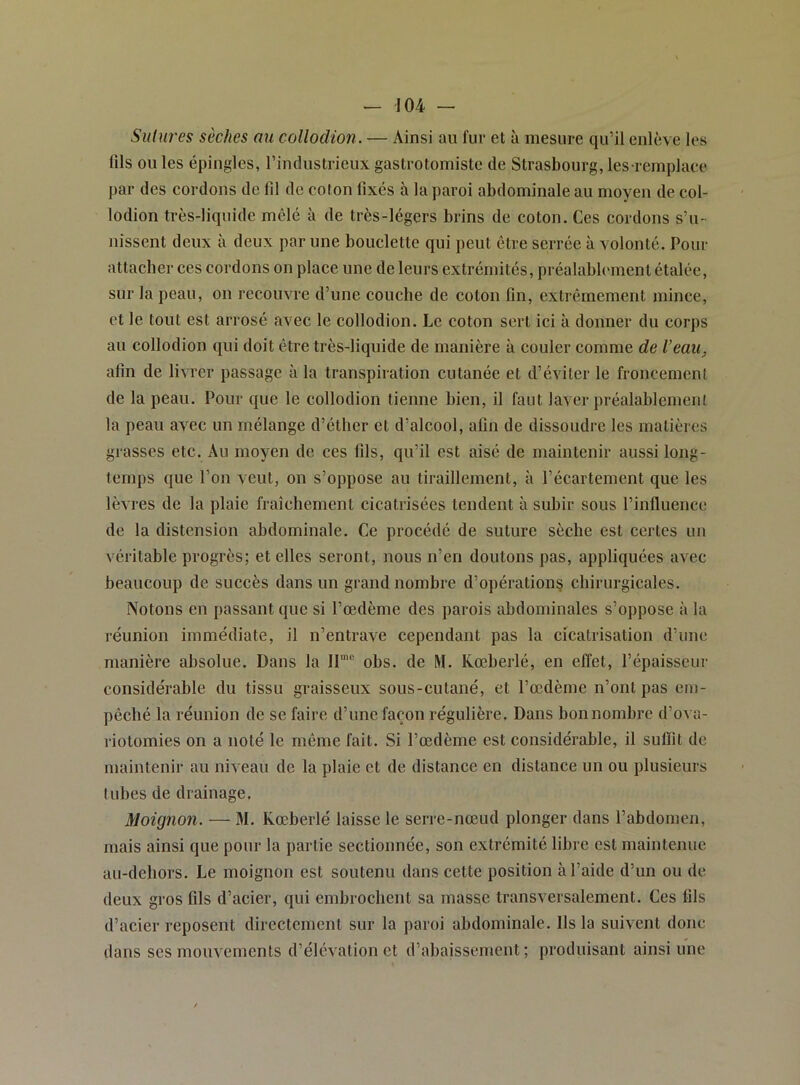 Sulures sèches au collodion. — Ainsi au fur et à mesure qu’il enlève les (ils ou les épingles, l’industrieux gastrotomiste de Strasbourg, les reinplaee par des cordons de fil de coton fixés à la paroi abdominale au moyen de col- lodion très-liquide mêlé à de très-légers brins de coton. Ces cordons s’u- nissent deux à deux par une bouclette qui peut être serrée à volonté. Pour attacher ces cordons on place une de leurs extrémités, préalablement étalée, sur la peau, on recouvre d’une couche de coton fin, extrêmement mince, et le tout est arrosé avec le collodion. Le coton sert ici à donner du corps au collodion qui doit être très-liquide de manière à couler comme de l’eau. afin de livrer passage à la transpiration cutanée et d’éviter le froncement de la peau. Pour que le collodion tienne bien, il faut laver préalablement la peau avec un mélange d’éther et d’alcool, afin de dissoudre les matières grasses etc. Au moyen de ces fils, qu’il est aisé de maintenir aussi long- temps que l’on veut, on s’oppose au tiraillement, à l’écartement que les lèvres de la plaie fraîchement cicatrisées tendent à subir sous l’influence de la distension abdominale. Ce procédé de suture sèche est certes un véritable progrès; et elles seront, nous n’en doutons pas, appliquées avec beaucoup de succès dans un grand nombre d’opération? chirurgicales. Notons en passant que si l’œdème des parois abdominales s’oppose à la réunion immédiate, il n’entrave cependant pas la cicatrisation d’une manière absolue. Dans la II® obs. de M. Kœberlé, en effet, l’épaisseur considérable du tissu graisseux sous-cutané, et l’œdème n’ont pas em- pêché la réunion de se faire d’une façon régulière. Dans bon nombre d’ova- riotomies on a noté le même fait. Si l’œdème est considérable, il suffit de maintenir au niveau de la plaie et de distance en distance un ou plusieurs tubes de drainage. Moignon. — M. Kœberlé laisse le serre-nœud plonger dans l’abdomen, mais ainsi que pour la partie sectionnée, son extrémité libre est maintenue au-deliors. Le moignon est soutenu dans cette position à l’aide d’un ou de deux gros fils d’acier, qui embrochent sa masse transversalement. Ces fils d’acier reposent directement sur la paroi abdominale. Ils la suivent donc dans ses mouvements d’élévation et d’abaissement; produisant ainsi une
