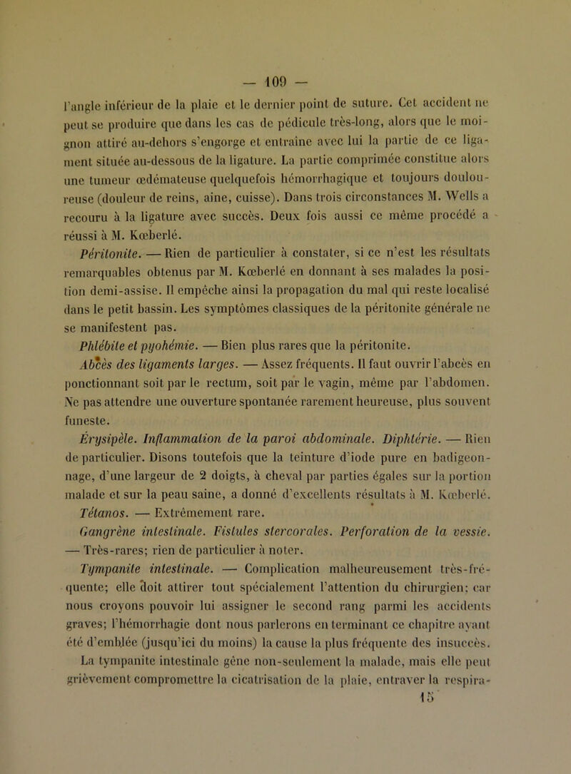 - 109 - l’angle inférieur de la plaie et le dernier point de suture. Cet accident ne peut se produire que dans les cas de pédicule très-long, alors que le moi- gnon attiré au-dehors s’engorge et entraîne avec lui la j)artie de ce liga- ment située au-dessous de la ligature. La partie comprimée constitue alors une tumeur œdémateuse quelquefois hémorrhagique et toujours doulou- reuse (douleur de reins, aine, cuisse). Dans trois circonstances M. Wells a recouru à la ligature avec succès. Deux fois aussi ce même procédé a réussi à M. Kœberlé. Périlonüe. — Rien de particulier à constater, si ce n’est les résultats remarquables obtenus par M. Kœberlé en donnant à ses malades la posi- tion demi-assise. Il empêche ainsi la propagation du mal qui reste localisé dans le petit bassin. Les symptômes classiques de la péritonite générale ne se manifestent pas. Phlébite el pyohémie. — Bien plus rares que la péritonite. Abcès des ligaments larges. — Assez fréquents. Il faut ouvrir l’abcès en ponctionnant soit par le rectum, soit par le vagin, même par l’abdomen. i\e pas attendre une ouverture spontanée rarement heureuse, plus souvent funeste. Érysipèle. Inflammation de la paroi abdominale. Diphtérie. — Rien de particulier. Disons toutefois que la teinture d’iode pure en badigeon- nage, d’une largeur de 2 doigts, à cheval par parties égales sur la portion malade et sur la peau saine, a donné d’excellents résultats à M. Kœberlé. Tétanos. — Extrêmement rare. Gangrène intestinale. Fistules stercorales. Perforation de la vessie. — Très-rares; rien de particulier à noter. Tympanile intestinale. — Complication malheureusement très-fré- quente; elle cloit attirer tout spécialement l’attention du chirurgien: car nous croyons pouvoir lui assigner le second rang parmi les accidents graves; l’hémorrhagie dont nous parlerons en terminant ce chapitre ayant été d’ernhjée (jusqu’ici du moins) la cause la plus fréquente des insuccès. La tympanite intestinale gêne non-seulement la malade, mais elle peut grièvement compromettre la cicatrisation de la plaie, entraver la respira-