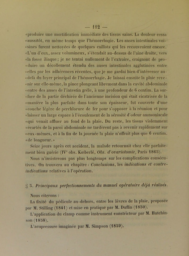 «produire une inorüfication immédiate des tissus sains. La douleur cessa «aussitôt, en même temps que l’hémorrhagie. Les anses intestinales voi- «sines furent nettoyées de quelques caillots qui les recouvraient encore. «L’un d’eux, assez volumineux, s’étendait au-dessus de l’aîne droite, vers «la fosse iliaque; je ne tentai nullement de l’extraire, craignant de pro- «duire un décollement étendu des anses intestinales agglutinées entre «elles par les adhérences récentes, que je me gardai bien d’intéresser au- «delà du foyer principal de l’hémorrhagie. Je laissai ensuite la plaie reve- «nir sur elle-même, la pince plongeant librement dans la cavité abdominale «entre des anses de l’intestin grêle, à une profondeur de 6 centim. La sur- «face de la partie déchirée de l’ancienne incision qui était cicatrisée de la «manière la plus parfaite dans toute son épaisseur, fut couverte d’une «couche légère de perchlorure de fer pour s’opposer à la réunion et pour «laisser un large espace à l’écoulement de la sérosité d’odeur ammoniacale «qui venait affluer au fond de la plaie. Du reste, les tissus violemment «écartés de la paroi abdominale ne tardèrent pas à revenir rapidement sur «eux-mêmes, et à la fin de la journée la plaie n’offrait plus que 6 centim. «de longueur.» Seize jours après cet accident, la malade retournait chez elle parfaite- ment bien guérie (IV® obs. Kœberlé, Ohs. d'ovariotomie, Paris 186S). Nous n’insisterons pas plus longtemps sur les complications consécu- tives. On trouvera au chapitre : Conclusions, les indications et contre- indications relatives à l’opération. § 5. Principaux perfectionnements du manuel opératoire déjà réalisés. Nous citerons : La fixité du pédicule au-dehors, entre les lèvres de la plaie, proposée par M. Stilling (1841) et mise en pratique par M. Duflin (1850). L’application du clamp comme instrument constricteur par M. Hutchin- son (1858).