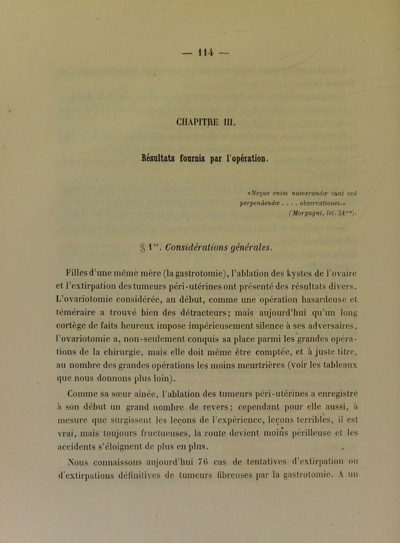 CHAPITRE III. Résultats fournis par l'opération. nNeque enim numerandœ sunl sed perpendendœ .... observationes.u (Morgagni, let. b’i™'). § 1. Considérations générales. Filles d’une même mère (la gastrotomie), l’ablation des kystes de l’ovaire et l’extirpation des tumeurs péri-utérinesont présenté des résultats divers. L’ovariotomie considérée, au début, comme une opération hasardeuse et téméraire a trouvé bien des détracteurs; mais aujourd’hui qu’un long cortège de faits heureux impose impérieusement silence à ses adversaires, l’ovariotomie a, non-seulement conquis sa place parmi les grandes opéra- tions de la chirurgie, mais elle doit même être comptée, et ajuste titre, au nombre des grandes opérations les moins meurtrières (voir les tableaux que nous donnons plus loin). Comme sa sœur aînée, l’ablation des tumeurs péri-utérines a enregistré à son début un grand nombre de revers; cependant pour elle aussi, à mesure que surgissent les leçons de l’expérience, leçons terribles, il est vrai, mais toujours fructueuses, la route devient moins périlleuse et les accidents s’éloignent de plus en plus. Nous connaissons aujourd’hui 76 cas de tentatives d’extirpation ou d’extirpations définitives de tumeurs fibreuses par la gastrotomie. A un