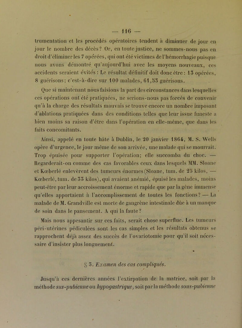 trumeiitatioii et les procédés opératoires tendent à diminuer de jour en jour le nombre des décès? Or, en toute justice, ne sommes-nous pas en droit d’éliminer les 7 opérées, qui ont été victimes de l’hémorrhagie puisqué nous avons démontré qu’aujourd’hni avec les moyens nouveaux, ces accidents seraient évités : Le résultat définitif doit donc être: 13 opérées, 8 guérisons; c’est-à-dire sur 100 malades, 61,33 guérisons. Que si maintenant nous faisions la part des circonstances dans lesquelles ces opérations ont été pratiquées, ne serions-nous pas forcés de convenir qu’à la charge des résultats mauvais se trouve encore un nombre imposant d’ablations pratiquées dans des conditions telles que leur issue funeste a bien moins sa raison d’être dans l’opération en elle-même, que dans les faits concomitants. Ainsi, appelé en toute hâte à Dublin, le 20 janvier 1864, M. S. Wells opère d’urgence, le jour même de son arrivée, une malade qui se mourrait. Trop épuisée pour supporter l’opération; elle succomba du choc. — Regarderait-on comme des cas favorables ceux dans lesquels MM. Sloane et Kœberlé enlevèrent des tumeurs énormes (Sloane, tum. de 25 kilos, — Kœberlé,tum. de 33 kilos), qui avaient anémié, épuisé les malades, moins peut-être par leur accroissement énorme et rapide que par la gêne immense qu’elles apportaient à l’accomplissement de toutes les fonctions? — La malade de M. Grandville est morte de gangrène intestinale dûe à un manque de soin dans le pansement. A qui la faute? Mais nous appesantir sur ces faits, serait chose superllue. Les tumeurs péri-utérines pédiculées sont les cas simples et les résultats obtenus se rapprochent déjà assez des succès de l’ovariotomie pour qu’il soit néces- saire d’insister plus longuement. § 3. Examen des cas compliqués. ✓ Jusqu’à ces dernières années l’extirpation de la matrice, soit par la méthode sus-pubienne ou hypogastrique, soit parla méthode sous-pubienne