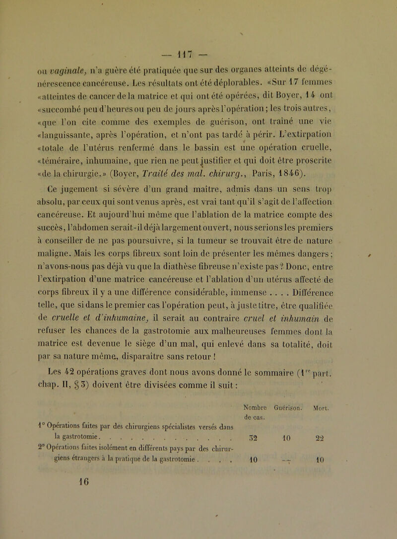 ou vaginale, n’a guère été praliqiiée que sur des organes atteints de dégé- nérescenee cancéreuse. Les résultats ont été déplorables. «Sur 17 femmes «atteintes de cancer de la matrice et qui ont été opérées, dit Boyer, 14 ont «succombé peu d’beuresou peu de jours après l’opération ; les trois autres, «que l’on cite comme des exemples de guérison, ont traîné une vie «languissante, après l’opération, et n’ont pas tardé à périr. L’extirpation «totale de l’utérus renfermé dans le bassin est une opération cruelle, «téméraire, inhumaine, que rien ne peut Justifier et qui doit être proscrite «de la chirurgie.» (Boyer, Traité des mal. chirurg., Paris, 1846). Ce jugement si sévère d’un grand maître, admis dans un sens trop absolu, par ceux qui sont venus après, est vrai tant qu’il s’agit de l’affection cancéreuse. Et aujourd’hui même que l’ablation de la matrice compte des succès, l’abdomen serait-il déjàlargement ouvert, nous serions les premiers à conseiller de ne pas poursuivre, si la tumeur se trouvait être de nature maligne. Mais les corps fibreux sont loin de présenter les mêmes dangers ; n’avons-nous pas déjà vu que la diathèse fibreuse n’existe pas? Donc, entre l’extirpation d’une matrice cancéreuse et l’ablation d’un utérus affecté de corps fibreux il y a une différence considérable, immense .... Différence telle, que si dans le premier cas l’opération peut, à juste titre, être qualifiée de cruelle et d’inhumaine, il serait au contraire cruel et inhumain de refuser les chances de la gastrotomie aux malheureuses femmes dont la matrice est devenue le siège d’un mal, qui enlevé dans sa totalité, doit par sa nature même, disparaître sans retour ! Les 42 opérations graves dont nous avons donné le sommaire {V” part, chap. Il, g 3) doivent être divisées comme il suit : Nombre Guérison. Mon. de cas. 1“ Opérations faites par des chirurgiens spécialistes versés dans la gastrotomie 52 10 22 2° Opérations faites isolément en différents pays par des chirur- giens étrangers à la pratique de la gastrotomie . ... 10 -- 10 16