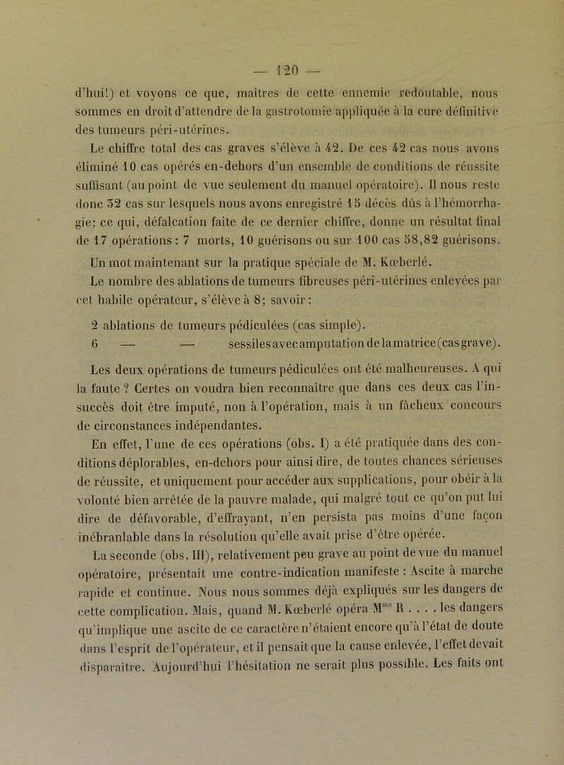 d’iiiii!) et voyons ce que, maîtres de cette ennemie redoutable, nous sommes en droit d’attendre delà gastrotomie appliquée à la cure définitive des tumeurs péri-utérines. Le chiffre total des cas graves s’élève à 42. De ces 42 cas nous avons éliminé 10 cas opérés en-dehors d’un ensemble de conditions de réussite suffisant (au point de vue seulement du manuel opératoire). 11 nous reste donc 32 cas sur lesquels nous avons enregistré 1S décès dûs à l’hémorrha- gie; ce qui, défalcation faite de ce dernier chiffre, donne un résultat final de 17 opérations : 7 morts, 10 guérisons ou sur 100 cas 38,82 guérisons. Un mot maintenant sur la pratique spéciale de M. Kœberlé. Le nombre des ablations de tumeurs fibreuses péri-utérines enlevées par cet habile opérateur, s’élève à 8; savoir: 2 ablations de tumeurs pédiculées (cas simple). 6 — — sessilesavecamputationdelamatrice(casgrave). Les deux opérations de tumeurs pédiculées ont été malheureuses. A qui la faute ? Certes on voudra bien reconnaître que dans ces deux cas l’in- succès doit être imputé, non à l’opération, mais à un fâcheux concours de circonstances indépendantes. En effet, l’une de ces opérations (obs. I) a été pratiquée dans des con- ditions déplorables, en-dehors pour ainsi dire, de toutes chances sérieuses de réussite, et uniquement pour accéder aux supplications, pour obéir à la volonté bien arrêtée de la pauvre malade, qui malgré tout ce qu’on put lui dire de défavorable, d’effrayant, n’en persista pas moins d’une façon inébranlable dans la résolution qu’elle avait prise d’être opérée. La seconde (obs. 111), relativement peu grave au point de vue du manuel opératoire, présentait une contre-indication manifeste ; Ascite à marche rapide et continue. Nous nous sommes déjà expliqués sur les dangers de cette complication. Mais, quand M. Kœberlé opéra M’ R .... les dangers qu’implique une ascite de ce caractère n’étaient encore qu’à l’état de doute dans l’esprit de l’opérateur, et il pensait que la cause enlevée, l’effet devait disparaître. Aujourd’hui l’hésitation ne serait plus possible. Les faits ont