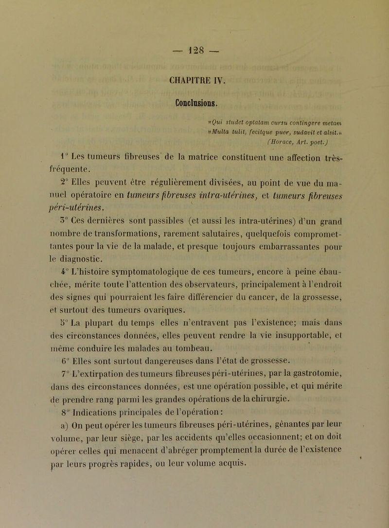 — 1-28 — CHAPITRE IV. CoDclnsions. tiÇwf studet optatam cursu contingere metam vMulla tulit, fecitque puer, sudavit et alsit.u CHorace, Art. poet.) 1“ Les tumeurs fibreuses de la matrice constituent une affection très- fréquente, 2 Elles peuvent être régulièrement divisées, au point de vue du ma- nuel opératoire en tumeurs fibreuses intra-utérines, et tumeurs fibreuses péri-utérines. 0° Ces dernières sont passibles (et aussi les intra-utérines) d’un grand nombre de transformations, rarement salutaires, quelquefois compromet- tantes pour la vie de la malade, et presque toujours embarrassantes poul- ie diagnostic. 4” L’histoire symptomatologique de ces tumeurs, encore à peine ébau- chée, mérite toute l’attention des observateurs, principalement à l’endroit des signes qui pourraient les faire différencier du cancer, de la grossesse, et surtout des tumeurs ovariques. S“ La plupart du temps elles n’entravent pas l’existence; mais dans des circonstances données, elles peuvent rendre la vie insupportable, et même conduire les malades au tombeau. 6“ Elles sont surtout dangereuses dans l’état de grossesse. 7 L’extirpation des tumeurs fibreuses péri-utérines, par la gastrotomie, dans des circonstances données, est une opération possible, et qui mérite de prendre rang parmi les grandes opérations de la chirurgie. 8' Indications principales de l’opération: a) On peut opérer les tumeurs fibreuses péri-utérines, gênantes par leur volume, jtar leur siège, par les accidents qu’elles occasionnent; et on doit opérer celles qui menacent d’abréger promptement la durée de l’existence j)ar leurs progrès rapides, ou leur volume acquis.
