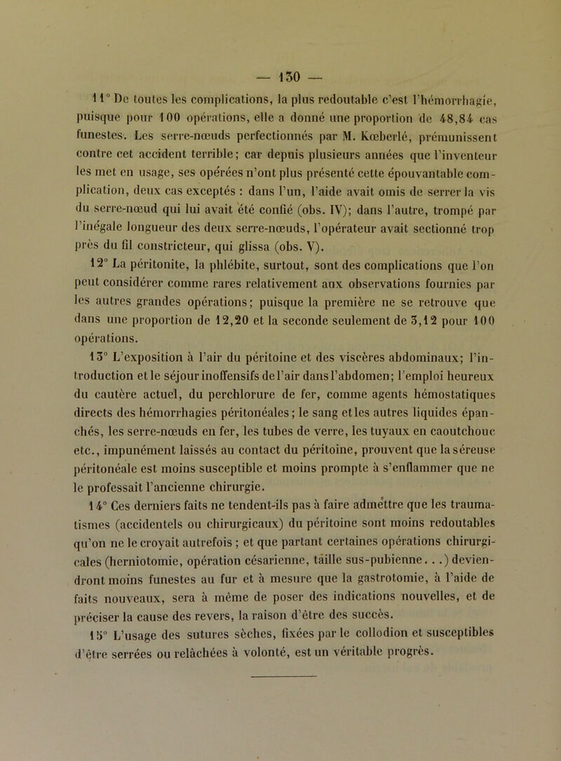 150 11“ De toutes les complications, la plus redoutable c’est riiémorrhagie, puisque pour 100 opérations, elle a donné une proportion de 48,84 cas funestes. Les serre-nœuds perfectionnés par M. Kœberlé, prémunissent contre cet accident terrible ; car depuis plusieurs années que l’inventeur les met en usage, ses opérées n’ont plus présenté cette épouvantable com- plication, deux cas exceptés : dans l’un, l’aide avait omis de serrer la vis du serre-nœud qui lui avait été confié (obs. IV); dans l’autre, trompé par l’inégale longueur des deux serre-nœuds, l’opérateur avait sectionné trop près du fil constricteur, qui glissa (obs. V). 12 La péritonite, la phlébite, surtout, sont des complications que l’on peut considérer comme rares relativement aux observations fournies par- les autres grandes opérations; puisque la première ne se retrouve que dans une proportion de 12,20 et la seconde seulement de 5,12 pour 100 opérations. 13 L’exposition à l’air du péritoine et des viscères abdominaux; l’in- troduction et le séjour inoffensifs de l’air dans l’abdomen; l’emploi heureux du cautère actuel, du perchlorure de fer, comme agents hémostatiques directs des hémorrhagies péritonéales; le sang et les autres liquides épan- chés, les serre-nœuds en fer, les tubes de verre, les tuyaux en caoutchouc etc., impunément laissés au contact du péritoine, prouvent que la séreuse péritonéale est moins susceptible et moins prompte à s’enflammer que ne le professait l’ancienne chirurgie. 14 Ces derniers faits ne tendent-ils pas à faire adme'ttre que les trauma- tismes (accidentels ou chirurgicaux) du péritoine sont moins redoutables qu’on ne le croyait autrefois ; et que partant certaines opérations chirurgi- cales (herniotomie, opération césarienne, taille sus-pubienne...) devien- dront moins funestes au fur et à mesure que la gastrotomie, à l’aide de faits nouveaux, sera à même de poser des indications nouvelles, et de préciser la cause des revers, la raison d’être des succès. 15 L’usage des sutures sèches, fixées par le collodion et susceptibles d’être serrées ou relâchées à volonté, est un véritable progrès.
