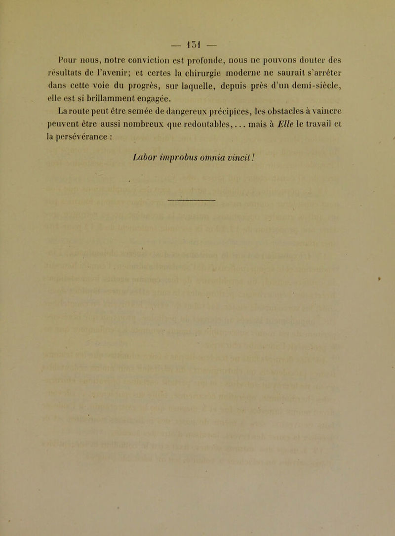 Poui- nous, notre conviction est profonde, nous ne pouvons douter des résultats de l’avenir; et certes la chirurgie moderne ne saurait s’arrêter dans cette voie du progrès, sur laquelle, depuis près d’un demi-siècle, elle est si brillamment engagée. La route peut être semée de dangereux précipices, les obstacles à vaincre peuvent être aussi nombreux que redoutables,... mais à Elle le travail et la persévérance : Labor improbus omnia vincil !