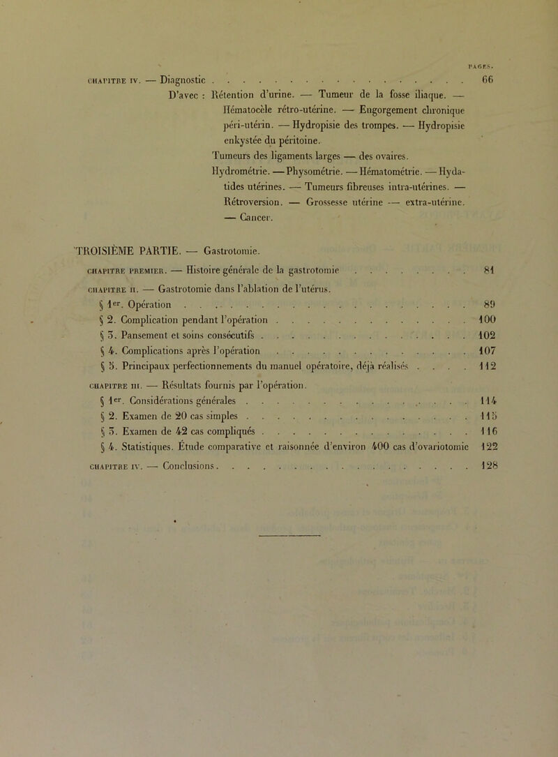 rAGFS. CHAriTBE IV. — Diagnostic 66 D’avec : Rétention d’urine. — Tumeur de la fosse iliaque. — llématocèle rétro-utérine. — Engorgement chronique péri-utérin. —Hydropisie des trompes. — Hydropisie enkystée du péritoine. Tumeurs des ligaments larges — des ovaires. Hydrométrie. —Physométrie. —Hématométrie. —Hyda- tides utérines. — Tumeurs fibreuses intra-utérines. — Rétroversion. — Grossesse utérine — extra-utérine. — Cancer. TROISIÈME PARTIE. — Gastrotomie. CHAPITRE PREMIER. — Histoire générale de la gastrotomie 81 CHAPITRE II. — Gastrotomie dans l’ablation de l’utérus. § 1er. Opération 8Î) § 2. Complication pendant l’opération 100 § 5. Pansement et soins consécutifs 102 § 4. Complications après l’opération 107 § S. Principaux perfectionnements du manuel opératoire, déjà réalisés . . 112 CHAPITRE III. — Résultats fournis par l’opération. § 1er. Considérations générales 114 § 2. Examen de 20 cas simples 11» § 3. Examen de 42 cas compliqués 116 § 4. Statistiques. Etude comparative et raisonnée d’environ 400 cas d’ovariotomie 122 CHAPITRE IV. — Conclusions 128