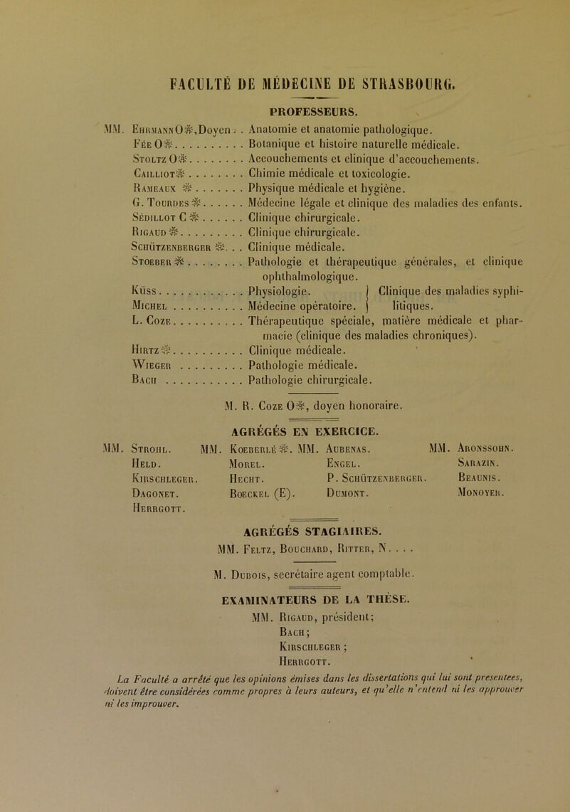 FACULTÉ DE MÉDECINE DE STRASBOURG PROFESSEURS. MM. EhrmannÜ$,Doyen . . Anatomie et anatomie pathologique. FéeO& Botanique et histoire naturelle médicale. StoltzO'-& Accouchements et clinique d’accouchements. Cailliot^ Chimie médicale et toxicologie. Hameaux $$ Physique médicale et hygiène. G. TourdesS Médecine légale et clinique des maladies des enfants. Sédillot C & Clinique chirurgicale. Rigaud^ Clinique chirurgicale. Sciiützenberger . . Clinique médicale. Stoeber $5 Pathologie et thérapeutique générales, et clinique ophthalmologique. Kiiss Physiologie. j Clinique des maladies syphi- Michel Médecine opératoire, j litiques. L. Coze Thérapeutique spéciale, matière médicale et phar- macie (clinique des maladies chroniques). Hirtz^ Clinique médicale. Wieger Pathologie médicale. Bach Pathologie chirurgicale. M. R. Coze 0$, doyen honoraire. AGRÉGÉS EN EXERCICE. MM. Stroiil. MM. Koeberlé^. MM. Aubenas. MM. Aronssohn. Held. Morel. Excel. Saraziin. KlRSCHLEGER. HeCHT. P. SciIÜTZEXBERGER. BeAUNIS. Dagonet. Boeckel (E). Dumont. Monoyer. Herrgott. AGRÉGÉS STAGIAIRES. MM. Feltz, Bouchard, Ritter, N. . . . M. Dubois, secrétaire agent comptable. EXAMINATEURS DE EA THÈSE. MM. Rigaud, président; Bach ; KlRSCHLEGER ; Herrgott. La Faculté a arrêté que les opinions émises dans les dissertations qui lui sont présentées, doivent être considérées comme propres à leurs auteurs, et qu elle n entend ni les approuver ni les improuver.