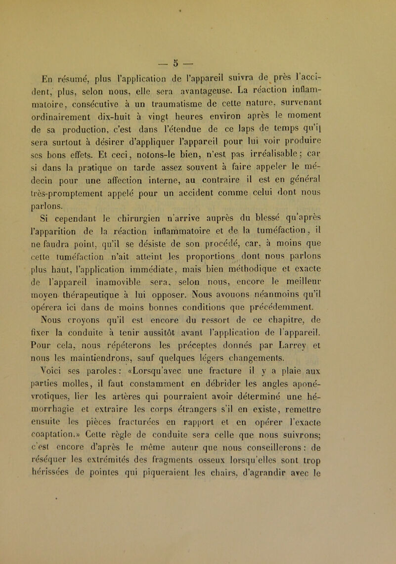 En résumé, plus l'application de l’appareil suivra de près 1 acci- dent, plus, selon nous, elle sera avantageuse. La réaction inflam- matoire, consécutive à un traumatisme de celle nature, survenant ordinairement dix-huit à vingt heures environ après le moment de sa production, c’est dans l’étendue de ce laps de temps qu’i'i sera surtout à désirer d’appliquer l’appareil pour lui voir produire scs bons effets. Et ceci, notons-le bien, n’est pas irréalisable; car si dans la pratique on larde assez souvent à faire appeler le mé- decin pour une affection interne, au contraire il est en général très-promptement appelé pour un accident comme celui dont nous parlons. Si cependant le chirurgien n’arrive auprès du blessé qu’a près l’apparition de la réaction inflammatoire et de la tuméfaction, il ne faudra point, qu’il se désiste de son procédé, car, à moins que cette tuméfaction n’ait atteint les proportions dont nous parlons plus haut, l’application immédiate, mais bien méthodique et exacte de l’appareil inamovible sera, selon nous, encore le meilleur moyen thérapeutique à lui opposer. Nous avouons néanmoins qu’il opérera ici dans de moins bonnes conditions que précédemment. Nous croyons qu’il est encore du ressort de ce chapitre, de fixer la conduite à tenir aussitôt avant l’application de l’appareil. Pour cela, nous répéterons les préceptes donnés par Larrey et nous les maintiendrons, sauf quelques légers changements. Voici ses paroles: «Lorsqu’avec une fracture il y a plaie aux parties molles, il faut constamment en débrider les angles aponé- vrotiques, lier les artères qui pourraient avoir déterminé une hé- morrhagie et extraire les corps étrangers s’il en existe, remettre ensuite les pièces fracturées en rapport et en opérer l’exacte coaptation.» Celte règle de conduite sera celle que nous suivrons; c’est encore d’après le même auteur que nous conseillerons : de réséquer les extrémités des fragments osseux lorsqu’elles sont trop hérissées de pointes qui piqueraient les chairs, d’agrandir avec le