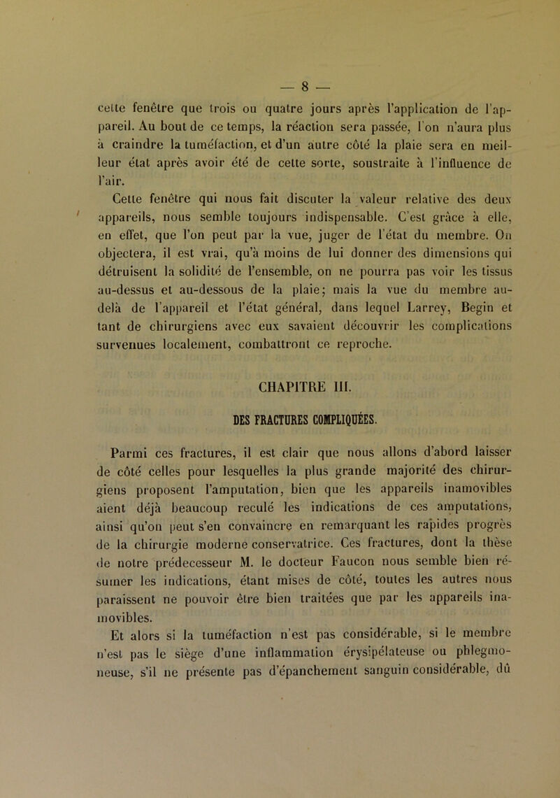 celte fenêtre que trois ou quatre jours après l’application de l’ap- pareil. Au bout de ce temps, la réaction sera passée, I on n’aura plus à craindre la tuméfaction, et d’un autre côté la plaie sera en meil- leur état après avoir été de cette sorte, soustraite à l’influence de l’air. Celle fenêtre qui nous fait discuter la valeur relative des deux appareils, nous semble toujours indispensable. C’est grâce à elle, en effet, que l’on peut par la vue, juger de l’état du membre. Ou objectera, il est vrai, qu’à moins de lui donner des dimensions qui détruisent la solidité de l’ensemble, on ne pourra pas voir les tissus au-dessus et au-dessous de la plaie; mais la vue du membre au- delà de l’appareil et l’état général, dans lequel Larrey, Begin et tant de chirurgiens avec eux savaient découvrir les complications survenues localement, combattront ce reproche. CHAPITRE 111. DES FRACTURES COMPLIQUÉES. Parmi ces fractures, il est clair que nous allons d’abord laisser de côté celles pour lesquelles la plus grande majorité des chirur- giens proposent l’amputation, bien que les appareils inamovibles aient déjà beaucoup reculé les indications de ces amputations, ainsi qu’on peut s’en convaincre en remarquant les rapides progrès de la chirurgie moderne conservatrice. Ces Iractures, dont la thèse de notre prédécesseur M. le docteur Faucon nous semble bien ré- sumer les indications, étant mises de côté, toutes les autres nous paraissent ne pouvoir être bien traitées que par les appareils ina- movibles. Et alors si la tuméfaction n’est pas considérable, si le membre n’est pas le siège d’une inflammation érysipélateuse ou phlegmo- neuse, s’il ne présente pas d’épanchement sanguin considérable, du