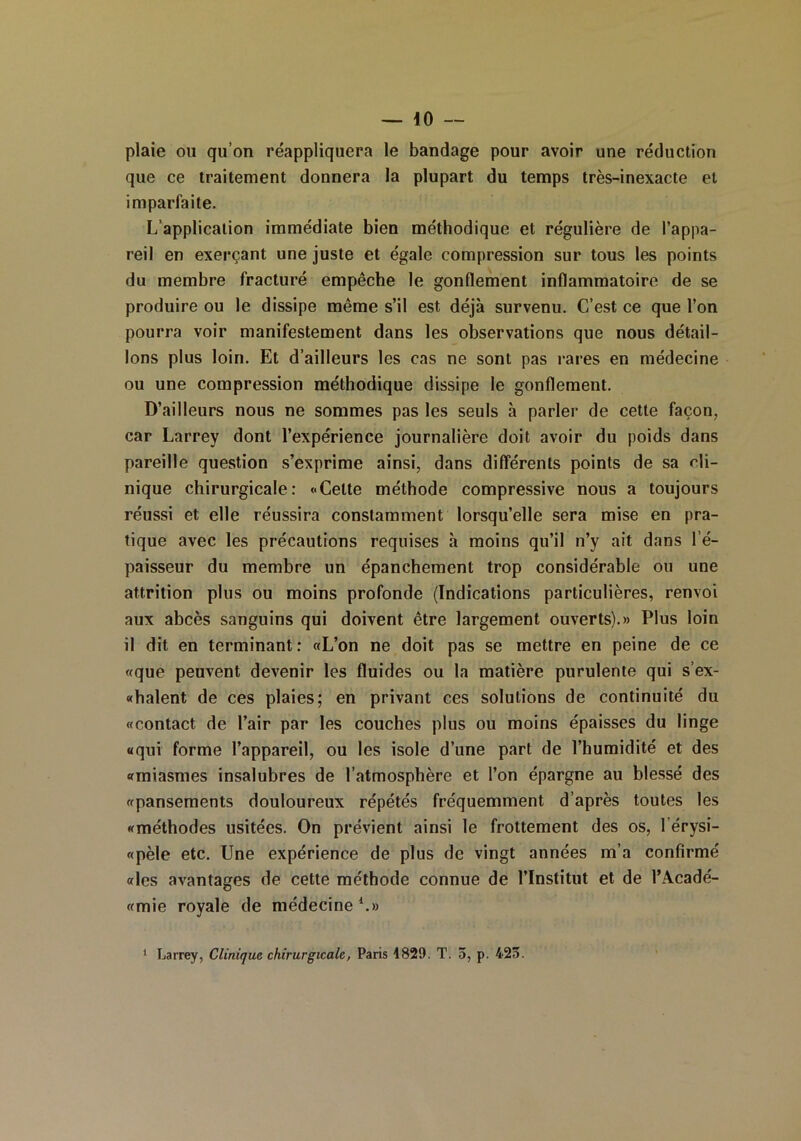 plaie ou qu’on réappliquera le bandage pour avoir une réduction que ce traitement donnera la plupart du temps très-inexacte et imparfaite. L’application immédiate bien méthodique et régulière de l’appa- reil en exerçant une juste et égale compression sur tous les points du membre fracturé empêche le gonflement inflammatoire de se produire ou le dissipe même s’il est déjà survenu. C’est ce que l’on pourra voir manifestement dans les observations que nous détail- lons plus loin. Et d’ailleurs les cas ne sont pas rares en médecine ou une compression méthodique dissipe le gonflement. D’ailleurs nous ne sommes pas les seuls à parler de cette façon, car Larrey dont l’expérience journalière doit avoir du poids dans pareille question s’exprime ainsi, dans différents points de sa cli- nique chirurgicale: «Cette méthode compressive nous a toujours réussi et elle réussira constamment lorsqu’elle sera mise en pra- tique avec les précautions requises à moins qu’il n’y ait dans l’é- paisseur du membre un épanchement trop considérable ou une attrition plus ou moins profonde (Indications particulières, renvoi aux abcès sanguins qui doivent être largement ouverts).» Plus loin il dit en terminant: «L’on ne doit pas se mettre en peine de ce «que peuvent devenir les fluides ou la matière purulente qui s’ex- «halent de ces plaies; en privant ces solutions de continuité du «contact de l’air par les couches plus ou moins épaisses du linge «qui forme l’appareil, ou les isole d’une part de l’humidité et des «miasmes insalubres de l’atmosphère et l’on épargne au blessé des «pansements douloureux répétés fréquemment d’après toutes les «méthodes usitées. On prévient ainsi le frottement des os, 1 érysi- «pèle etc. Une expérience de plus de vingt années m’a confirmé «les avantages de cette méthode connue de l’Institut et de l’Acadé- «mie royale de médecine *.» 1 Larrey, Clinique chirurgicale, Paris 1829. T. 3, p. 423.