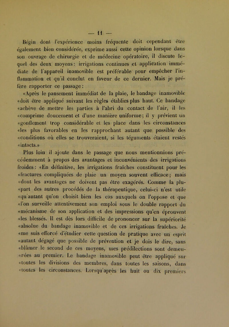 Bégin clonl l’expérience moins fréquente doit cependant être également bien considérée, exprime aussi cette opinion lorsque dans son ouvrage de chirurgie et de médecine opératoire, il discute le- quel des deux moyens: irrigations continues et application immé- diate de l’appareil inamovible est préférable pour empêcher l’in- flammation et qu’il conclut en faveur de ce dernier. Mais je pré- fère rapporter ce passage: «Après le pansement immédiat de la plaie, le bandage inamovible «doit être appliqué suivant les règles établies plus haut. Ce bandage «achève de mettre les parties à l’abri du contact de l’air, il les «comprime doucement et d’une manière uniforme; il y prévient un «gonflement trop considérable et les place dans les circonstances «les plus favorables en les rapprochant autant que possible des «conditions où elles se trouveraient, si les téguments étaient restés «intacts.» Plus loin il ajoute dans le passage que nous mentionnions pré- cédemment à propos des avantages et inconvénients des irrigations froides : «En définitive, les irrigations fraîches constituent pour les «fractures compliquées de plaie un moyen souvent efficace; mais «dont les avantages ne doivent pas être exagérés. Comme la plu- «part des autres procédés de la thérapeutique, celui-ci n’est utile «qu autant qu’on choisit bien les cas auxquels on l’oppose et que «l’on surveille attentivement son emploi sous le double rapport du «mécanisme de son application et des impressions qu’en éprouvent «les blessés. 11 est dès lors difficile de prononcer sur la supériorité «absolue du bandage inamovible et de ces irrigations fraîches. Je «me suis efforcé d’étudier cette question de pratique avec un esprit «autant dégagé que possible de prévention et je dois le dire, sans «blâmer le second de ces moyens, mes prédilections sont demeu- rées au premier. Le bandage inamovible peut être appliqué sur «toutes les divisions des membres, dans toutes les saisons, dans «toutes les circonstances. Lorsqu après les huit ou dix premiers