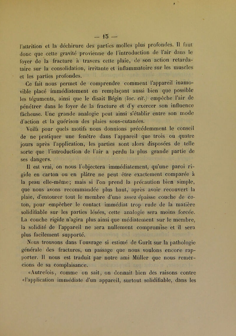 l’attrition et la déchirure des parties molles plus profondes. 11 faut donc que cette gravité provienne de l’introduction de l’air dans le foyer de la fracture à travers celle plaie, de son action retarda- taire sur la consolidation, irritante et inllammatoire sur les muscles et les parties profondes. Ce fait nous permet de comprendre comment l’appareil inamo- vible placé immédiatement en remplaçant aussi bien que possible les téguments, ainsi que le disait Bégin (loc. cil.) empêche l’air de pénétrer dans le foyer de la fracture et d’y exercer son influence fâcheuse. Une grande analogie peut ainsi s’établir entre son mode d’action et la guérison des plaies sous-cutanées. Voilà pour quels motifs nous donnions précédemment le conseil de ne pratiquer une fenêtre dans l’appareil que trois ou quatre jours après l’application, les parties sont alors disposées de telle sorte que l’introduction de l’air a perdu la plus grande partie de ses dangers. Il est vrai, on nous l’objectera immédiatement, qu’une paroi ri- gide en carton ou en plâtre ne peut être exactement comparée à la peau elle-même; mais si l’on prend la précaution bien simple, que nous avons recommandée plus haut, après avoir recouvert la plaie, d’entourer tout le membre d’une assez épaisse couche de co- ton, pour empêcher le contact immédiat trop rude de la matière solidifiable sur les parties lésées, cette analogie sera moins forcée. La couche rigide n’agira plus ainsi que médiatement sur le membre, la solidité de l’appareil ne sera nullement compromise et il sera plus facilement supporté. Nous trouvons dans l’ouvrage si estimé de Gurlt sur la pathologie générale des fractures, un passage que nous voulons encore rap- porter. 11 nous est traduit par notre ami Müller que nous remer- cions de sa complaisance. «Autrefois, comme on sait, on donnait bien des raisons contre «l’application immédiate d’un appareil, surtout solidifiable, dans les