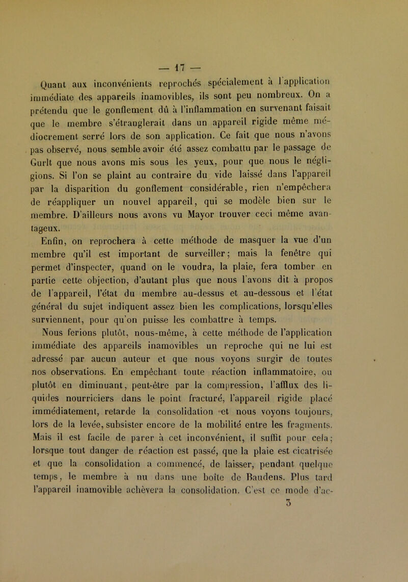 Quant aux inconvénients reprochés spécialement a 1 application immédiate des appareils inamovibles, ils sont peu nombreux. On a prétendu que le gonflement dû à l’inflammation en survenant faisait que le membre s’étranglerait dans un appareil rigide même mé- diocrement serré lors de son application. Ce fait que nous n’avons pas observé, nous semble avoir été assez combattu par le passage de Gurlt que nous avons mis sous les yeux, pour que nous le négli- gions. Si l’on se plaint au contraire du vide laissé dans l’appareil par la disparition du gonflement considérable, rien n’empêchera de réappliquer un nouvel appareil, qui se modèle bien sur le membre. D’ailleurs nous avons vu Mayor trouver ceci même avan- tageux. Enfin, on reprochera à cette méthode de masquer la vue d’un membre qu’il est important de surveiller; mais la fenêtre qui permet d’inspecter, quand on le voudra, la plaie, fera tomber en partie cette objection, d’autant plus que nous l’avons dit à propos de l’appareil, l’état du membre au-dessus et au-dessous et l’état général du sujet indiquent assez bien les complications, lorsqu’elles surviennent, pour qu’on puisse les combattre à temps. Nous ferions plutôt, nous-même, à cette méthode de l’application immédiate des appareils inamovibles un reproche qui ne lui est adressé par aucun auteur et que nous voyons surgir de toutes nos observations. En empêchant toute réaction inflammatoire, ou plutôt en diminuant, peut-être par la compression, l’afflux des li- quides nourriciers dans le point fracturé, l’appareil rigide placé immédiatement, retarde la consolidation et nous voyons toujours, lors de la levée, subsister encore de la mobilité entre les fragments. Mais il est facile de parer à cet inconvénient, il suffit pour cela; lorsque tout danger de réaction est passé, que la plaie est cicatrisée et que la consolidation a commencé, de laisser, pendant quelque temps, le membre à nu dans une boite de Baudens. Plus tard l’appareil inamovible achèvera la consolidation. C’est ce mode d’ac- 3