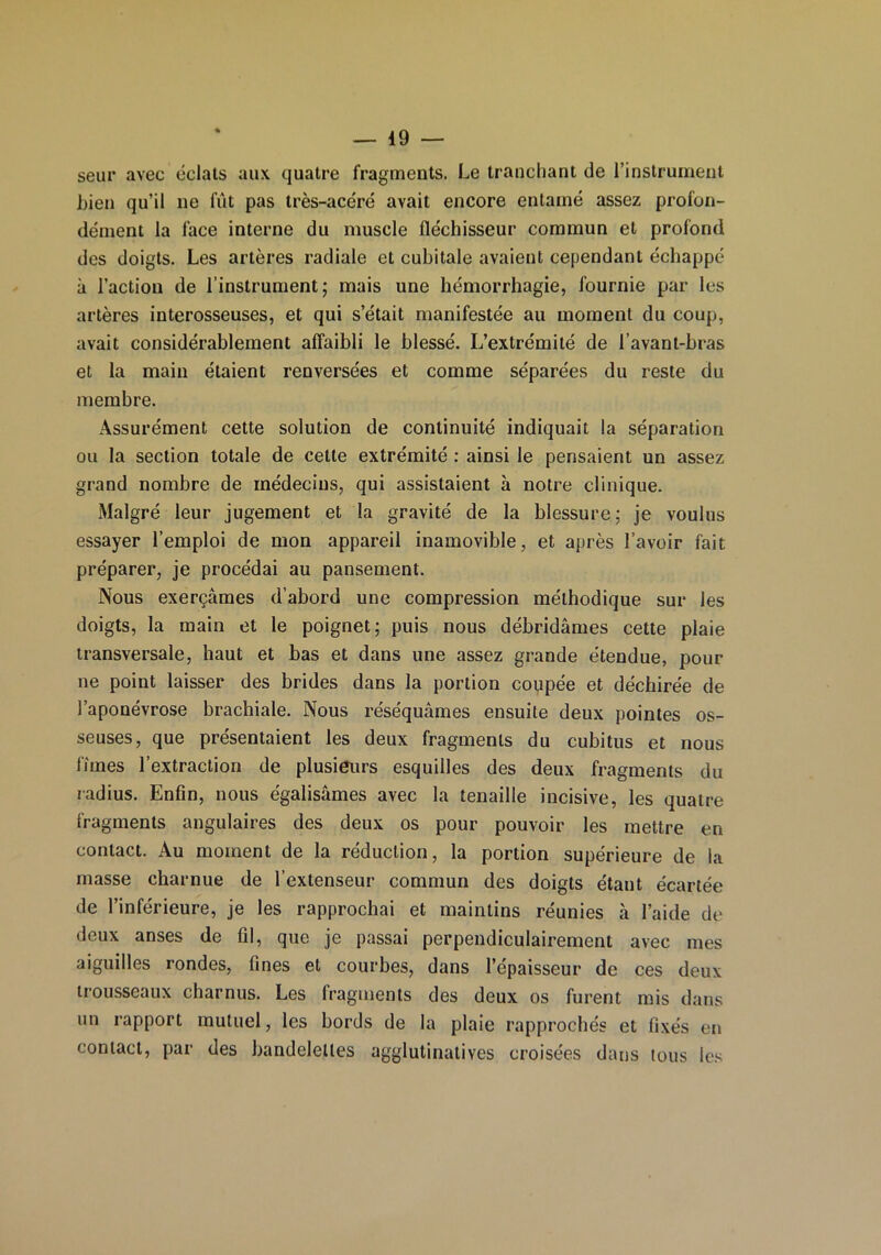 seur avec éclats aux quatre fragments. Le tranchant de l’instrument bien qu’il ne fût pas très-acéré avait encore entamé assez profon- dément la face interne du muscle fléchisseur commun et profond des doigts. Les artères radiale et cubitale avaient cependant échappé à l’action de l’instrument; mais une hémorrhagie, fournie par les artères interosseuses, et qui s’était manifestée au moment du coup, avait considérablement affaibli le blessé. L’extrémité de l’avant-bras et la main étaient renversées et comme séparées du reste du membre. Assurément cette solution de continuité indiquait la séparation ou la section totale de cette extrémité : ainsi le pensaient un assez grand nombre de médecins, qui assistaient à notre clinique. Malgré leur jugement et la gravité de la blessure; je voulus essayer l’emploi de mon appareil inamovible, et après l’avoir fait préparer, je procédai au pansement. Nous exerçâmes d’abord une compression méthodique sur les doigts, la main et le poignet; puis nous débridâmes cette plaie transversale, haut et bas et dans une assez grande étendue, pour ne point laisser des brides dans la portion coupée et déchirée de l’aponévrose brachiale. Nous réséquâmes ensuite deux pointes os- seuses, que présentaient les deux fragments du cubitus et nous fîmes l’extraction de plusieurs esquilles des deux fragments du radius. Enfin, nous égalisâmes avec la tenaille incisive, les quatre fragments angulaires des deux os pour pouvoir les mettre en contact. Au moment de la réduction, la portion supérieure de la masse charnue de l’extenseur commun des doigts étant écartée de l’inférieure, je les rapprochai et maintins réunies à l’aide de deux anses de fil, que je passai perpendiculairement avec mes aiguilles rondes, fines et courbes, dans l’épaisseur de ces deux trousseaux charnus. Les fragments des deux os furent mis dans un rapport mutuel, les bords de la plaie rapprochés et fixés en contact, par des bandelettes agglutinatives croisées dans tous les