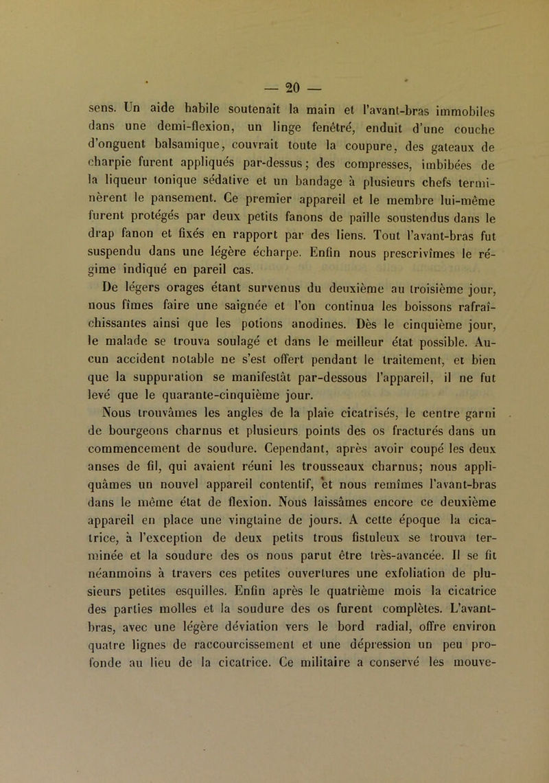 sens. Un aide habile soutenait la main et l’avant-bras immobiles dans une demi-flexion, un linge fenêtre, enduit d’une couche d’onguent balsamique, couvrait toute la coupure, des gateaux de charpie furent appliqués par-dessus; des compresses, imbibées de la liqueur tonique sédative et un bandage à plusieurs chefs termi- nèrent le pansement. Ce premier appareil et le membre lui-même furent protégés par deux petits fanons de paille soustendus dans le drap fanon et fixés en rapport par des liens. Tout l’avant-bras fut suspendu dans une légère écharpe. Enfin nous prescrivîmes le ré- gime indiqué en pareil cas. De légers orages étant survenus du deuxième au troisième jour, nous fîmes faire une saignée et l’on continua les boissons rafraî- chissantes ainsi que les potions anodines. Dès le cinquième jour, le malade se trouva soulagé et dans le meilleur état possible. Au- cun accident notable ne s’est offert pendant le traitement, et bien que la suppuration se manifestât par-dessous l’appareil, il ne fut levé que le quarante-cinquième jour. Nous trouvâmes les angles de la plaie cicatrisés, le centre garni de bourgeons charnus et plusieurs points des os fracturés dans un commencement de soudure. Cependant, après avoir coupé les deux anses de fil, qui avaient réuni les trousseaux charnus; nous appli- quâmes un nouvel appareil contentif, et nous remîmes l’avant-bras dans le même état de flexion. Nous laissâmes encore ce deuxième appareil en place une vingtaine de jours. A cette époque la cica- trice, à l’exception de deux petits trous fistuleux se trouva ter- minée et la soudure des os nous parut être très-avancée. Il se fit néanmoins à travers ces petites ouvertures une exfolialion de plu- sieurs petites esquilles. Enfin après le quatrième mois la cicatrice des parties molles et la soudure des os furent complètes. L’avant- bras, avec une légère déviation vers le bord radial, offre environ quatre lignes de raccourcissement et une dépression un peu pro- fonde au lieu de la cicatrice. Ce militaire a conservé les mouve-