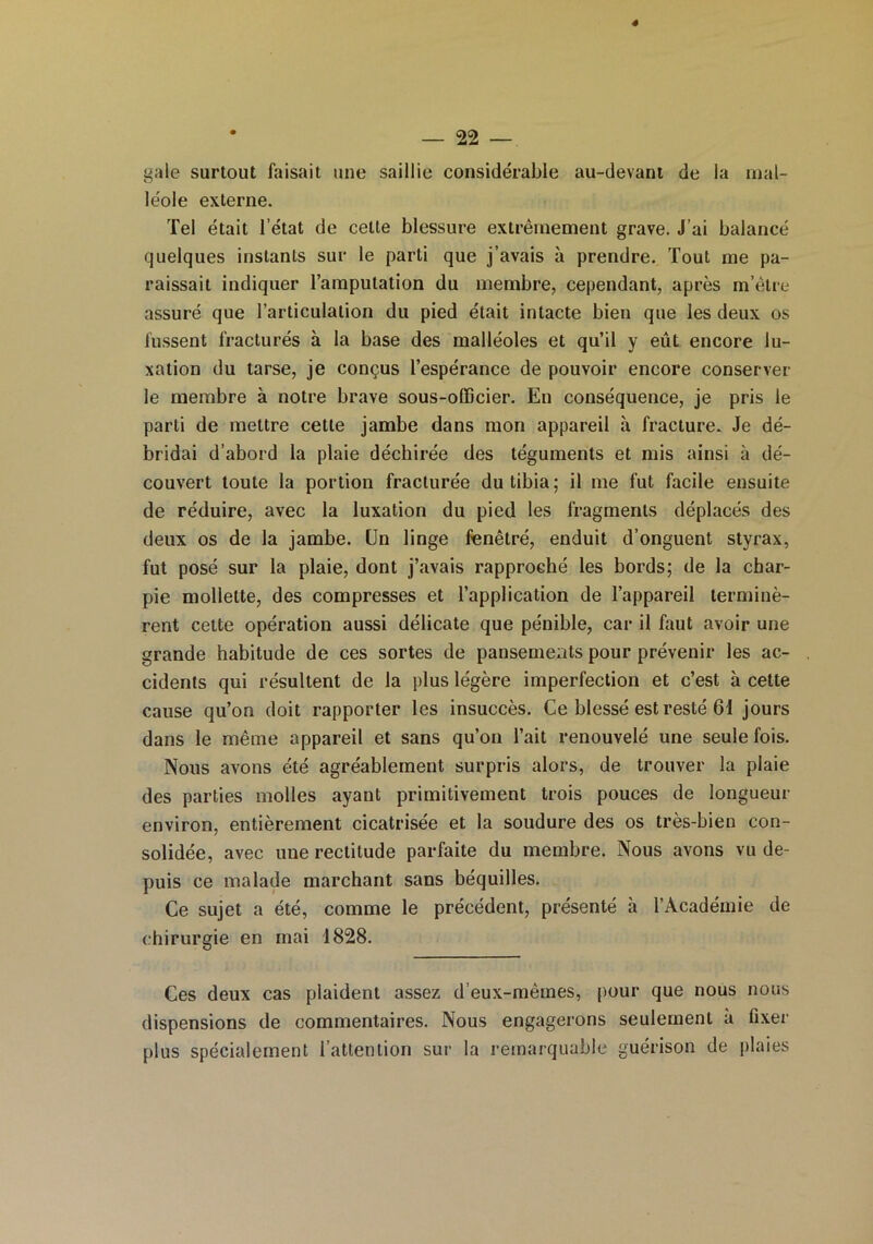 4 — 22 — gale surtout faisait une saillie considérable au-devant de la mal- léole externe. Tel était l’état de celle blessure extrêmement grave. J’ai balancé quelques instants sur le parti que j’avais à prendre. Tout me pa- raissait indiquer l’amputation du membre, cependant, après m’être assuré que l’articulation du pied était intacte bien que les deux os fussent fracturés à la base des malléoles et qu’il y eût encore lu- xation du tarse, je conçus l’espérance de pouvoir encore conserver le membre à notre brave sous-officier. En conséquence, je pris le parti de mettre cette jambe dans mon appareil à fracture. Je dé- bridai d’abord la plaie déchirée des téguments et mis ainsi à dé- couvert toute la portion fracturée du tibia; il me fut facile ensuite de réduire, avec la luxation du pied les fragments déplacés des deux os de la jambe. Un linge fenêtré, enduit d’onguent styrax, fut posé sur la plaie, dont j’avais rapproché les bords; de la char- pie mollette, des compresses et l’application de l’appareil terminè- rent cette opération aussi délicate que pénible, car il faut avoir une grande habitude de ces sortes de pansements pour prévenir les ac- cidents qui résultent de la plus légère imperfection et c’est à cette cause qu’on doit rapporter les insuccès. Ce blessé est resté 61 jours dans le même appareil et sans qu’on l’ait renouvelé une seule fois. Nous avons été agréablement surpris alors, de trouver la plaie des parties molles ayant primitivement trois pouces de longueur environ, entièrement cicatrisée et la soudure des os très-bien con- solidée, avec une rectitude parfaite du membre. Nous avons vu de- puis ce malade marchant sans béquilles. Ce sujet a été, comme le précédent, présenté à l’Académie de chirurgie en mai 1828. Ces deux cas plaident assez d eux-mêmes, pour que nous nous dispensions de commentaires. Nous engagerons seulement à fixer plus spécialement l’attention sur la remarquable guérison de plaies