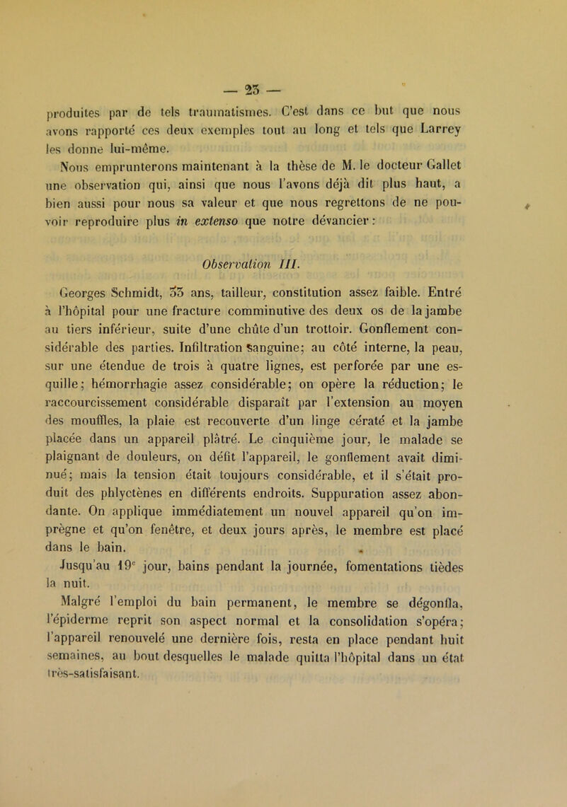 produites par de tels traumatismes. C’est dans ce but que nous avons rapporté ces deux exemples tout au long et tels que Larrey les donne lui-même. Nous emprunterons maintenant à la thèse de M. le docteur Gallet une observation qui, ainsi que nous l’avons déjà dit plus haut, a bien aussi pour nous sa valeur et que nous regrettons de ne pou- voir reproduire plus in extenso que notre devancier: Observation III. Georges Schmidt, 35 ans, tailleur, constitution assez faible. Entré à l’hôpital pour une fracture comminutive des deux os de la jambe au tiers inférieur, suite d’une chute d’un trottoir. Gonflement con- sidérable des parties. Infiltration Sanguine; au côté interne, la peau, sur une étendue de trois à quatre lignes, est perforée par une es- quille; hémorrhagie assez considérable; on opère la réduction; le raccourcissement considérable disparaît par l’extension au moyen des mouffles, la plaie est recouverte d’un linge cératé et la jambe placée dans un appareil plâtré. Le cinquième jour, le malade se plaignant de douleurs, on défit l’appareil, le gonflement avait dimi- nué; mais la tension était toujours considérable, et il s’était pro- duit des phlyctènes en différents endroits. Suppuration assez abon- dante. On applique immédiatement un nouvel appareil qu’on im- prègne et qu’on fenêtre, et deux jours après, le membre est placé dans le bain. Jusqu’au 19e jour, bains pendant la journée, fomentations tièdes la nuit. Malgré l’emploi du bain permanent, le membre se dégonfla, l’épiderme reprit son aspect normal et la consolidation s’opéra; I appareil renouvelé une dernière fois, resta en place pendant huit semaines, au bout desquelles le malade quitta l’hôpital dans un état très-satisfaisant.