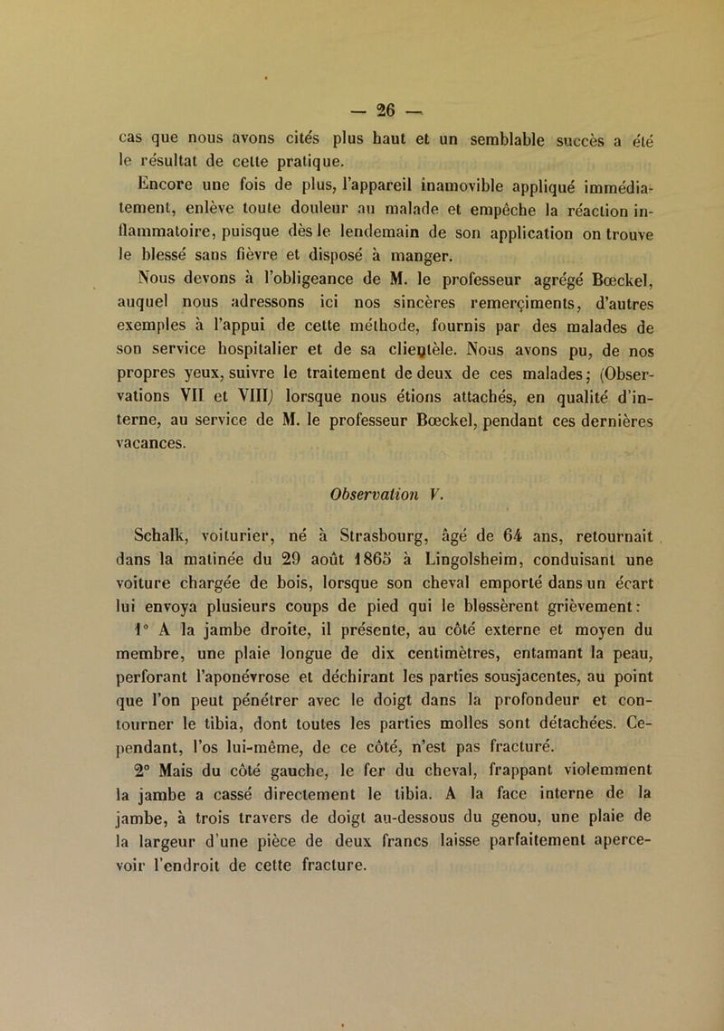 cas que nous avons cités plus haut et un semblable succès a été le résultat de celte pratique. Encore une fois de plus, l’appareil inamovible appliqué immédia- tement, enlève toute douleur au malade et empêche la réaction in- flammatoire, puisque dès le lendemain de son application on trouve le blessé sans fièvre et disposé à manger. Nous devons à l’obligeance de M. le professeur agrégé Bœckel, auquel nous adressons ici nos sincères remerçiments, d’autres exemples à l’appui de cette méthode, fournis par des malades de son service hospitalier et de sa clientèle. Nous avons pu, de nos propres yeux, suivre le traitement de deux de ces malades; (Obser- vations VII et VIIIJ lorsque nous étions attachés, en qualité d’in- terne, au service de M. le professeur Bœckel, pendant ces dernières vacances. Observation V. Schalk, voiturier, né à Strasbourg, âgé de 64 ans, retournait dans la matinée du 29 août 1865 à Lingolsheim, conduisant une voiture chargée de bois, lorsque son cheval emporté dans un écart lui envoya plusieurs coups de pied qui le blessèrent grièvement : 1° A la jambe droite, il présente, au côté externe et moyen du membre, une plaie longue de dix centimètres, entamant la peau, perforant l’aponévrose et déchirant les parties sousjacentes, au point que l’on peut pénétrer avec le doigt dans la profondeur et con- tourner le tibia, dont toutes les parties molles sont détachées. Ce- pendant, l’os lui-même, de ce côté, n’est pas fracturé. 2° Mais du côté gauche, le fer du cheval, frappant violemment la jambe a cassé directement le tibia. A la face interne de la jambe, à trois travers de doigt au-dessous du genou, une plaie de la largeur d’une pièce de deux francs laisse parfaitement aperce- voir l’endroit de cette fracture.