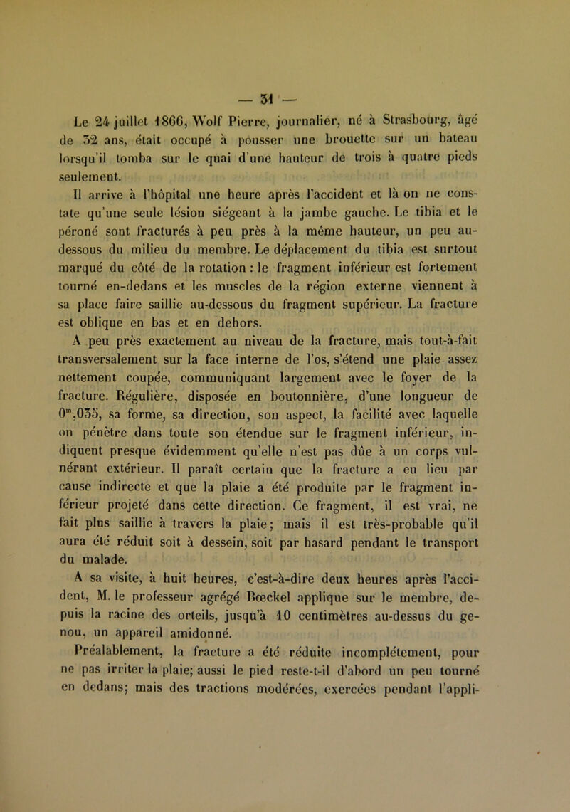 Le 24 juillet 1866, Wolf Pierre, journalier, né à Strasbourg, âgé de 32 ans, était occupé à pousser une brouette sur un bateau lorsqu’il tomba sur le quai d’une hauteur de trois à quatre pieds seulement. Il arrive à l'hôpital une heure après l’accident et là on ne cons- tate qu’une seule lésion siégeant à la jambe gauche. Le tibia et le péroné sont fracturés à peu près à la môme hauteur, un peu au- dessous du milieu du membre. Le déplacement du tibia est surtout marqué du côté de la rotation : le fragment inférieur est fortement tourné en-dedans et les muscles de la région externe viennent à sa place faire saillie au-dessous du fragment supérieur. La fracture est oblique en bas et en dehors. A peu près exactement au niveau de la fracture, mais tout-à-fait transversalement sur la face interne de l’os, s’étend une plaie assez nettement coupée, communiquant largement avec le foyer de la fracture. Régulière, disposée en boutonnière, d’une longueur de 0m,055, sa forme, sa direction, son aspect, la facilité avec laquelle ou pénètre dans toute son étendue sur le fragment inférieur, in- diquent presque évidemment qu’elle n’est pas due à un corps vul- nérant extérieur. II paraît certain que la fracture a eu lieu par cause indirecte et que la plaie a été produite par le fragment in- férieur projeté dans celte direction. Ce fragment, il est vrai, ne fait plus saillie à travers la plaie; mais il est très-probable qu’il aura été réduit soit à dessein, soit par hasard pendant le transport du malade. A sa visite, à huit heures, c’est-à-dire deux heures après l’acci- dent, M. le professeur agrégé Bœckel applique sur le membre, de- puis la racine des orteils, jusqu’à 10 centimètres au-dessus du ge- nou, un appareil amidonné. Préalablement, la fracture a été réduite incomplètement, pour ne pas irriter la plaie; aussi le pied reste-t-il d’abord un peu tourné en dedans; mais des tractions modérées, exercées pendant l’appli-