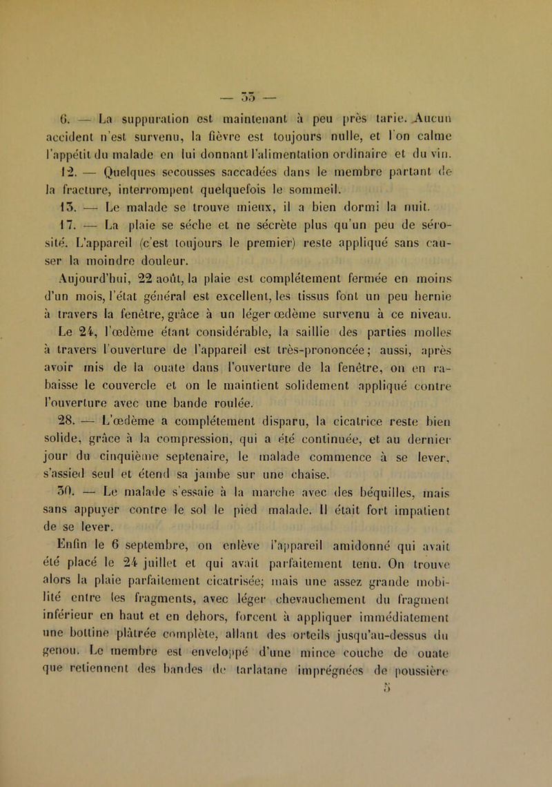 G. — La suppuration est maintenant à peu près tarie. Aucun accident n’est survenu, la fièvre est toujours nulle, et I on calme l’appétit du malade en lui donnant l’alimentation ordinaire et du vin. 1:2. — Quelques secousses saccadées dans le membre partant de la fracture, interrompent quelquefois le sommeil. 13. — Le malade se trouve mieux, il a bien dormi la nuit. 17. — La plaie se sèche et ne sécrète plus qu’un peu de séro- sité. L’appareil (c’est toujours le premier) reste appliqué sans cau- ser la moindre douleur. Aujourd’hui, 22 août, la plaie est complètement fermée en moins d’un mois, l’état général est excellent, les tissus font un peu hernie à travers la fenêtre, grâce h un léger œdème survenu à ce niveau. Le 24, l’œdème étant considérable, la saillie des parties molles à travers l’ouverture de l’appareil est très-prononcée; aussi, après avoir mis de la ouate dans l’ouverture de la fenêtre, on en ra- baisse le couvercle et on le maintient solidement appliqué contre l’ouverture avec une bande roulée. 28. — L’œdème a complètement disparu, la cicatrice reste bien solide, grâce à la compression, qui a été continuée, et au dernier jour du cinquième septénaire, le malade commence à se lever, s’assied seul et étend sa jambe sur une chaise. 30. — Le malade s’essaie à la marche avec des béquilles, mais sans appuyer contre le sol le pied malade. Il était fort impatient de se lever. Enfin le 6 septembre, on enlève i’appareil amidonné qui avait été placé le 24 juillet et qui avait parfaitement tenu. On trouve alors la plaie parfaitement cicatrisée; mais une assez grande mobi- lité entre (es fragments, avec léger chevauchement du fragment inférieur en haut et en dehors, forcent à appliquer immédiatement une bottine plâtrée complète, allant des orteils jusqu’au-dessus du genou. Le membre est enveloppé d’une mince couche de ouate que retiennent des bandes de tarlatane imprégnées de poussière