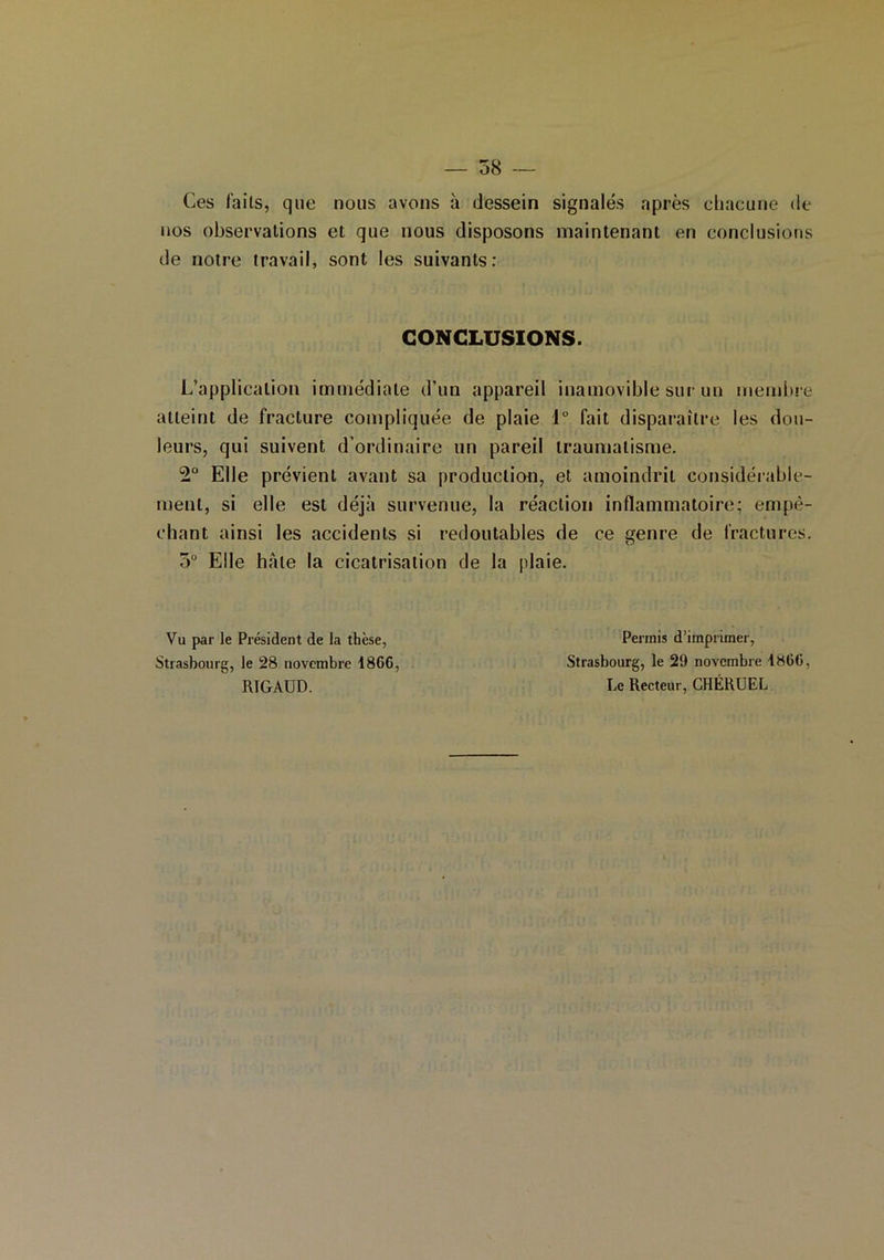 Ces faits, que nous avons à dessein signalés après chacune de nos observations et que nous disposons maintenant en conclusions de notre travail, sont les suivants: CONCLUSIONS. L’application immédiate d’un appareil inamovible sur un membre atteint de fracture compliquée de plaie 1° fait disparaître les dou- leurs, qui suivent d’ordinaire un pareil traumatisme. 2° Elle prévient avant sa production, et amoindrit considérable- ment, si elle est déjà survenue, la réaction inflammatoire; empê- chant ainsi les accidents si redoutables de ce genre de fractures. 3° Elle haie la cicatrisation de la plaie. Vu par le Président de la thèse, Strasbourg, le 28 novembre 486G, RIGAUD. Permis d’imprimer, Strasbourg, le 29 novembre 48(1(5, Le Recteur, CHÉRUEL