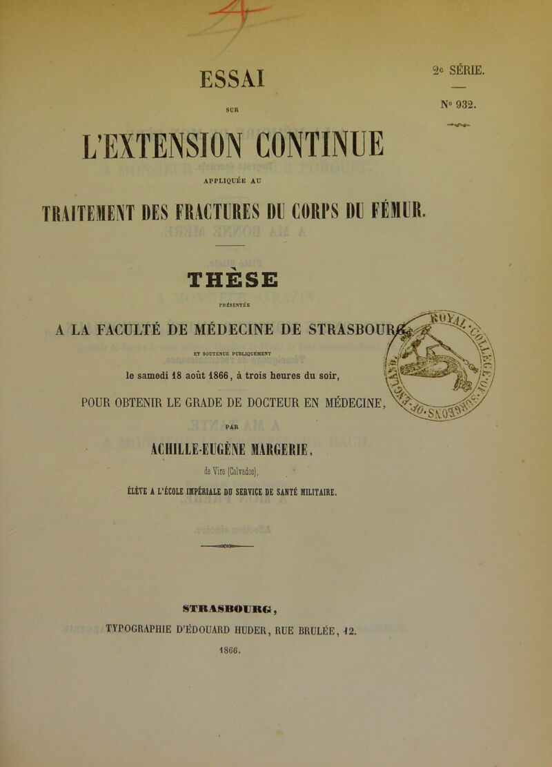 SUR L’EXTENSION CONTINUE 2e SÉRIE. N® 932. APPLIQUÉE AU TRAITEMENT DES FRACTERES DE CORI'S DE FÉMER. THÈSE rnéSENTÉB A LA FACULTÉ DE MÉDECINE DE ET SOUTENUE PUBLIQUEMENT le samedi 18 août 1866, à trois heures POUR OBTENIR LE GRADE DE DOCTEUR PAR ACHILLE EUGÈNE lURGERIE. dB Vite (Calvados), ÉLÈVE A L’ÉCOLE IMPÉRIALE DO SERVICE DE SANTÉ MILITAIRE. STRASBOURG, TYPOGRAPHIE D’ËDOUARD HUDER, RUE BRÛLÉE, 12. 1866.