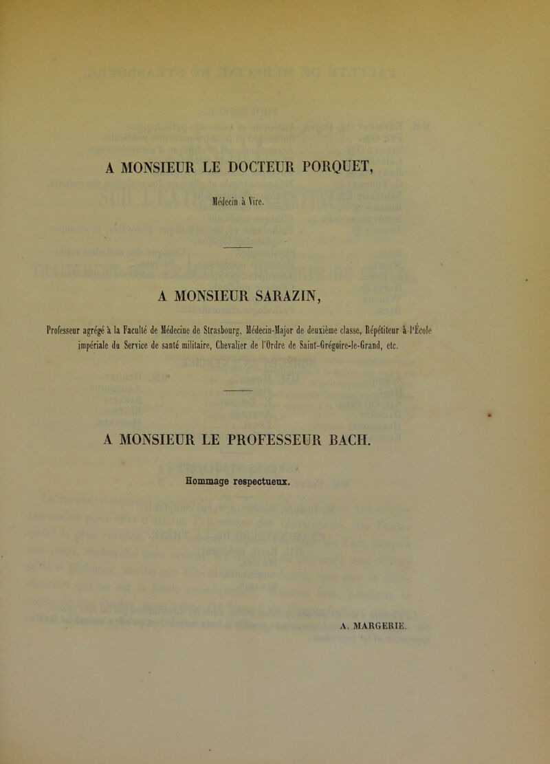 A MONSIEUR LE DOCTEUR PORQUET, llédccin à Vire. A MONSIEUR SARAZIN, Professenr agrégé à la Faculté de Médecine de Strasbourg, Médecin-Major de deuxième classe, Répétiteur à l'École impériale du Service de santé militaire. Chevalier de l’Ordre de Saint-Grégoire-le-Grand, etc. A MONSIEUR LE PROFESSEUR BACH. Hommage respectueux.