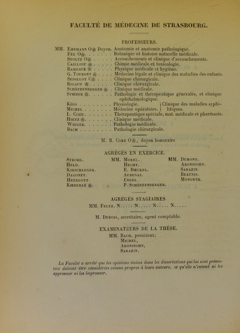 FACULTE DE MEDECINE DE STRASBOURG. PROFESSEURS. MM. Eurjiann 0^ Doyen. Anatomie et anatomie pathologique. Fée 0^ Botanique et histoire naturelle médicale. Stoltz 0^ Accouchements et clinique d’accouchements. Cailliot ^ Chimie médicale et toxicologie. Rajieaux ^ Physique médicale et hygiène. G. Toürdes ^ . . . . Médecine légale et clinique des maladies des enfants. Sédillot .... Clinique chirurgicale. Rigaud ^ Clinique chirurgicale. ScuüTZENBERGER ^ . Clinique médicale. Stœrer ^ Pathologie et thérapeutique générales, et clinique ophthalmologique. Küss Physiologie. ] Clinique des maladies syphi- Michel Médecine opératoire, j litiques. L. CozE Thérapeutique spéciale, mat. médicale et pharmacie. IliRTZ ^ Clinique médicale. WiEGER Pathologie médicale. Bach Pathologie chirurgicale. M. R. CozE 0^ , doyen honoraire AGRÉGÉS EN EXERCICE. Stroul. mm. Morel. MM. Dumont. Held. Hecht. Aronssohn. Kirschleger. E. Bœckel. Sarazin. Dagonet. Aübenas. Beaünis. Herrgott. Engel. Monoyer. KœBERLÉ . P. ScuüTZENBERGER. AGRÉGÉS STAGIAIRES. M. Dubois, secrétaire, agent comptable. EXAMINATEURS DE LA THÈSE. MM. Bach, président; Michel, Aronssohn, Sarazin. La Faculté a arrêté que les opinions émises dans les dissertations qui lui sont présen- tées doivent être considérées comme propres à leurs auteurs, et qu’elle n’entend ni les approuver ni les improuver.