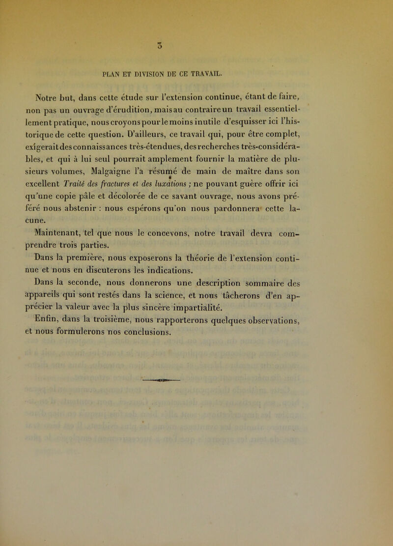 PL.\N ET DIVISION DE CE TRAVAIL. Notre but, dans cette étude sur l’extension continue, étant de faire, non pas un ouvrage d’érudition, maisau contraireun travail essentiel- lement pratique, nous croyons pourle moins inutile d’esquisser ici l’his- torique de cette question. D’ailleurs, ce travail qui, pour être complet, exigerait des connaissances très-étendues, des recherches très-considéra- bles, et qui à lui seul pourrait amplement fournir la matière de plu- sieurs volumes, Malgaigne l’a résumé de main de maître dans son excellent Traité des fractures et des luxations ; ne pouvant guère offrir ici qu’une copie pâle et décolorée de ce savant ouvrage, nous avons pré- féré nous abstenir : nous espérons qu’on nous pardonnera cette la- cune. Maintenant, tel que nous le concevons, notre travail devra com- prendre trois parties. Dans la première, nous exposerons la théorie de l'extension conti- nue et nous en discuterons les indications. Dans la seconde, nous donnerons une description sommaire des appareils qui sont restés dans la science, et nous tâcherons d’en ap- précier la valeur avec la plus sincère impartialité. Enfin, dans la troisième, nous rapporterons quelques observations, et nous formulerons nos conclusions.
