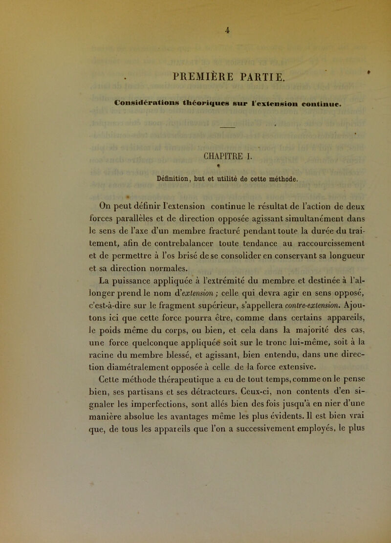 PREMIÈRE PARTIE. Considérations théoriques sur l’extension continue. CHAPITRE I. « Définition, but et utilité de cette méthode. On peut définir l’extension continue le résultat de l’action de deux forces parallèles et de direction opposée agissant simultanément dans le sens de Taxe d’un membre fracturé pendant toute la durée du trai- tement, afin de contrebalancer toute tendance au raccourcissement et de permettre à l’os brisé de se consolider en conservant sa longueur et sa direction normales. La puissance appliquée à l’extrémité du membre et destinée à l’al- longer prend le nom d’extension ; celle qui devra agir en sens opposé, c’est-à-dire sur le fragment supérieur, s’appellera contre-extension. Ajou- tons ici que cette force pourra être, comme dans certains appareils, le poids même du corps, ou bien, et cela dans la majorité des cas, une force quelconque appliquée soit sur le tronc lui-même, soit à la racine du membre blessé, et agissant, bien entendu, dans une direc- tion diamétralement opposée à celle de la force extensive. Cette méthode thérapeutique a eu de tout temps, comme on le pense bien, ses partisans et ses détracteurs. Ceux-ci, non contents d’en si- gnaler les imperfections, sont allés bien des fois jusqu’à en nier d’une manière absolue les avantages même les plus évidents. Il est bien vrai que, de tous les appareils que l’on a successivement employés, le plus