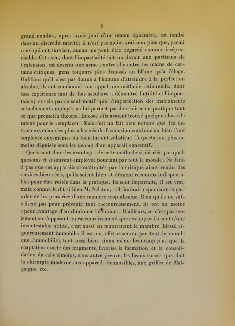 grand nombre, après avoir joui d’un renom éphemere, est tombé dans un discrédit mérité; il n’est pas moins vrai non plus que, parmi ceux qui ont survécu, aucun ne peut être regardé comme irrépro- chable. Cet aveu, dont l’impartialité fait un devoir aux partisans de l’extension, est devenu une arme contre elle entre les mains de cer- tains critiques, gens toujours plus disposés au blâme qu’à l’éloge. Oubliant qu’il n’est pas donné à l’homme d’atteindre à la perfection absolue, ils ont condamné sans appel une méthode rationnelle, dont une expérience tant de fois séculaire a démontré l’utilité et l’impor- tance; et cela par ce seul motif que l’imperfection des instruments actuellement employés ne lui permet pas de réaliser en pratique tout ce que promet la théorie. Encore s’ils avaient trouvé quelque chose de mieux pour le remplacer ! Mais c’est un fait bien notoire que les dé- tracteurs même les plus acharnés de l’extension continue ou bien l’ont employée eux-mêmes ou bien lui ont substitué l’expectation plus ou moins déguisée sous les dehors d’un appareil contentif. Quels sont donc les avantages de cette méthode si décriée par quel- ques-uns et si souvent employée pourtant par tout le monde? Ne faut- il pas que ces appareils si maltraités par la critique aient rendu des services,bien réels, qu’ils soient bien et dûment reconnus indispensa- bles pour être restés dans la pratique. Ils sont imparfaits, il est vrai, mais, comme le dit si bien M. Nélaton, «il faudrait cependant se gar- « der de les proscrire d’une manière trop absolue. Bien qu’ils ne suf- « fisent pas pour prévenir tout raccourcissement, ils ont au moins «pour avantage d’en diminuer l’éfendue.» D’ailleurs, ce n’est pas seu- lement en s’opposant au raccourcissement que ces appareils sont d’une incontestable utilité, c’est aussi en maintenant le membre blessé ri- goureusement immobile. II est en effet reconnu par tout le monde que l’immobilité, tout aussi bien, sinon même beaucoup plus que la coaptation exacte des fragments, favorise la formation et la consoli- dation du cal< témoins, sans autre preuve, les beaux succès que doit la chirurgie moderne aux appareils inamovibles, aux griffes de Mal- gai gne, etc.